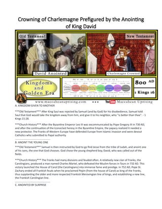 Crowning of Charlemagne Prefigured by the Anointing
of King David
A. KINGDOM GIVEN TO ANOTHER
***Old Testament*** After King Saul was rejected by Samuel (and by God) for his disobedience, Samuel told
Saul that God would take the kingdom away from him, and give it to his neighbor, who "is better than thee". - 1
Kings 15:28.
***Church History*** After the Byzantine Emperor Leo III was excommunicated by Pope Gregory III in 730 AD,
and after the continuation of the Iconoclast heresy in the Byzantine Empire, the papacy realized it needed a
new protector. The Franks of Western Europe have defended Europe from Islamic invasion and were devout
Catholics who submitted to Papal authority.
................................................
B. ANOINT THE YOUNG ONE
***Old Testament*** Samuel is then instructed by God to go find Jesse from the tribe of Judah, and anoint one
of his sons, the one that God chooses. God chose the young shepherd boy, David, who was called out of the
fields.
***Church History*** The Franks had many divisions and feuded often. A relatively new clan of Franks, the
Carolingians, produced a man named Charles Martel, who defeated the Muslim forces in Tours in 732 AD. This
victory launched the House of Carol (the Carolingians) into immense fame and prestige. In 752 AD, Pope St.
Zachary ended all Frankish feuds when he proclaimed Pepin (from the house of Carol) as king of the Franks,
thus supplanting the older and more respected Frankish Merovingian line of kings, and establishing a new line,
the Frankish Carolingian line.
................................................
C. ANOINTED BY SURPRISE
 