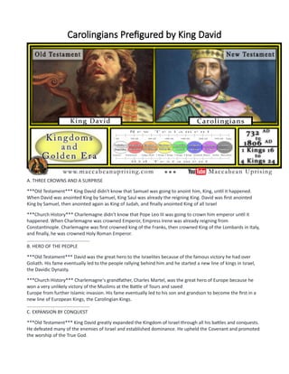 Carolingians Prefigured by King David
A. THREE CROWNS AND A SURPRISE
***Old Testament*** King David didn't know that Samuel was going to anoint him, King, until it happened.
When David was anointed King by Samuel, King Saul was already the reigning King. David was first anointed
King by Samuel, then anointed again as King of Judah, and finally anointed King of all Israel
***Church History*** Charlemagne didn't know that Pope Leo III was going to crown him emperor until it
happened. When Charlemagne was crowned Emperor, Empress Irene was already reigning from
Constantinople. Charlemagne was first crowned king of the Franks, then crowned King of the Lombards in Italy,
and finally, he was crowned Holy Roman Emperor.
................................................
B. HERO OF THE PEOPLE
***Old Testament*** David was the great hero to the Israelites because of the famous victory he had over
Goliath. His fame eventually led to the people rallying behind him and he started a new line of kings in Israel,
the Davidic Dynasty.
***Church History*** Charlemagne's grandfather, Charles Martel, was the great hero of Europe because he
won a very unlikely victory of the Muslims at the Battle of Tours and saved
Europe from further Islamic invasion. His fame eventually led to his son and grandson to become the first in a
new line of European Kings, the Carolingian Kings.
................................................
C. EXPANSION BY CONQUEST
***Old Testament*** King David greatly expanded the Kingdom of Israel through all his battles and conquests.
He defeated many of the enemies of Israel and established dominance. He upheld the Covenant and promoted
the worship of the True God.
 