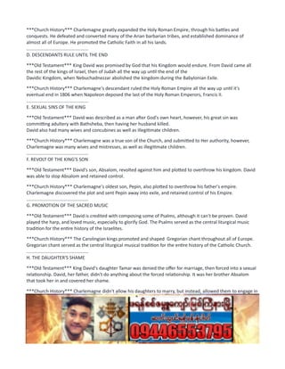 ***Church History*** Charlemagne greatly expanded the Holy Roman Empire, through his battles and
conquests. He defeated and converted many of the Arian barbarian tribes, and established dominance of
almost all of Europe. He promoted the Catholic Faith in all his lands.
................................................
D. DESCENDANTS RULE UNTIL THE END
***Old Testament*** King David was promised by God that his Kingdom would endure. From David came all
the rest of the kings of Israel, then of Judah all the way up until the end of the
Davidic Kingdom, when Nebuchadnezzar abolished the kingdom during the Babylonian Exile.
***Church History*** Charlemagne's descendant ruled the Holy Roman Empire all the way up until it's
eventual end in 1806 when Napoleon deposed the last of the Holy Roman Emperors, Francis II.
................................................
E. SEXUAL SINS OF THE KING
***Old Testament*** David was described as a man after God's own heart, however, his great sin was
committing adultery with Bathsheba, then having her husband killed.
David also had many wives and concubines as well as illegitimate children.
***Church History*** Charlemagne was a true son of the Church, and submitted to Her authority, however,
Charlemagne was many wives and mistresses, as well as illegitimate children.
................................................
F. REVOLT OF THE KING'S SON
***Old Testament*** David's son, Absalom, revolted against him and plotted to overthrow his kingdom. David
was able to stop Absalom and retained control.
***Church History*** Charlemagne's oldest son, Pepin, also plotted to overthrow his father's empire.
Charlemagne discovered the plot and sent Pepin away into exile, and retained control of his Empire.
................................................
G. PROMOTION OF THE SACRED MUSIC
***Old Testament*** David is credited with composing some of Psalms, although it can't be proven. David
played the harp, and loved music, especially to glorify God. The Psalms served as the central liturgical music
tradition for the entire history of the Israelites.
***Church History*** The Carolingian kings promoted and shaped Gregorian chant throughout all of Europe.
Gregorian chant served as the central liturgical musical tradition for the entire history of the Catholic Church.
................................................
H. THE DAUGHTER'S SHAME
***Old Testament*** King David's daughter Tamar was denied the offer for marriage, then forced into a sexual
relationship. David, her father, didn't do anything about the forced relationship. It was her brother Absalom
that took her in and covered her shame.
***Church History*** Charlemagne didn't allow his daughters to marry, but instead, allowed them to engage in
adultery. At the death of Charlemagne, the brother of the daughters of Charlemagne, Pepin the Pius, covered
the shame of his sisters by sending them to convents to live out the rest of their days.
................................................
 