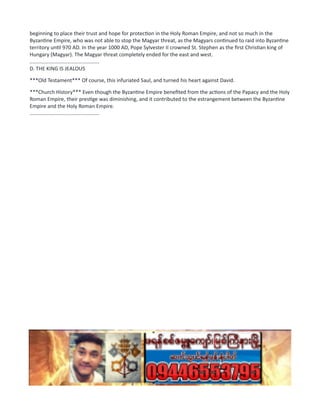 beginning to place their trust and hope for protection in the Holy Roman Empire, and not so much in the
Byzantine Empire, who was not able to stop the Magyar threat, as the Magyars continued to raid into Byzantine
territory until 970 AD. In the year 1000 AD, Pope Sylvester II crowned St. Stephen as the first Christian king of
Hungary (Magyar). The Magyar threat completely ended for the east and west.
................................................
D. THE KING IS JEALOUS
***Old Testament*** Of course, this infuriated Saul, and turned his heart against David.
***Church History*** Even though the Byzantine Empire benefited from the actions of the Papacy and the Holy
Roman Empire, their prestige was diminishing, and it contributed to the estrangement between the Byzantine
Empire and the Holy Roman Empire.
................................................
 