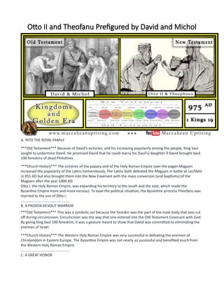 Otto II and Theofanu Prefigured by David and Michol
A. INTO THE ROYAL FAMILY
***Old Testament*** Because of David's victories, and his increasing popularity among the people, King Saul
sought to undermine David. He promised David that he could marry his (Saul's) daughter if David brought back
100 foreskins of dead Philistines.
***Church History*** The victories of the papacy and of the Holy Roman Empire over the pagan Magyars
increased the popularity of the Latins tremendously. The Latins both defeated the Magyars in battle at Lechfeld
in 955 AD but also brought them into the New Covenant with the mass conversion (and baptisms) of the
Magyars after the year 1000 AD.
Otto I, the Holy Roman Empire, was expanding his territory to the south and the east, which made the
Byzantine Empire more and more nervous. To ease the political situation, the Byzantine princess Theofanu was
married to the son of Otto I.
................................................
B. A PROVEN DEVOUT WARRIOR
***Old Testament*** This was a symbolic act because the foreskin was the part of the male body that was cut
off during circumcision. Circumcision was the way that one entered into the Old Testament Covenant with God.
By giving King Saul 100 foreskins, it was a gesture meant to show that David was committed to eliminating the
enemies of Israel.
***Church History*** The Western Holy Roman Empire was very successful in defeating the enemies of
Christendom in Eastern Europe. The Byzantine Empire was not nearly as successful and benefited much from
the Western Holy Roman Empire.
................................................
C. A GREAT HONOR
 