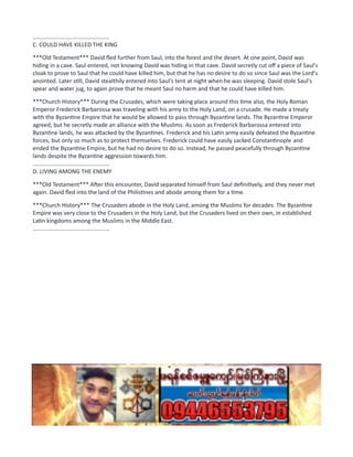 ................................................
C. COULD HAVE KILLED THE KING
***Old Testament*** David fled further from Saul, into the forest and the desert. At one point, David was
hiding in a cave. Saul entered, not knowing David was hiding in that cave. David secretly cut off a piece of Saul's
cloak to prove to Saul that he could have killed him, but that he has no desire to do so since Saul was the Lord's
anointed. Later still, David stealthily entered into Saul's tent at night when he was sleeping. David stole Saul's
spear and water jug, to again prove that he meant Saul no harm and that he could have killed him.
***Church History*** During the Crusades, which were taking place around this time also, the Holy Roman
Emperor Frederick Barbarossa was traveling with his army to the Holy Land, on a crusade. He made a treaty
with the Byzantine Empire that he would be allowed to pass through Byzantine lands. The Byzantine Emperor
agreed, but he secretly made an alliance with the Muslims. As soon as Frederick Barbarossa entered into
Byzantine lands, he was attacked by the Byzantines. Frederick and his Latin army easily defeated the Byzantine
forces, but only so much as to protect themselves. Frederick could have easily sacked Constantinople and
ended the Byzantine Empire, but he had no desire to do so. Instead, he passed peacefully through Byzantine
lands despite the Byzantine aggression towards him.
................................................
D. LIVING AMONG THE ENEMY
***Old Testament*** After this encounter, David separated himself from Saul definitively, and they never met
again. David fled into the land of the Philistines and abode among them for a time.
***Church History*** The Crusaders abode in the Holy Land, among the Muslims for decades. The Byzantine
Empire was very close to the Crusaders in the Holy Land, but the Crusaders lived on their own, in established
Latin kingdoms among the Muslims in the Middle East.
................................................
 