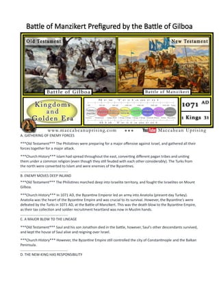 Battle of Manzikert Prefigured by the Battle of Gilboa
A. GATHERING OF ENEMY FORCES
***Old Testament*** The Philistines were preparing for a major offensive against Israel, and gathered all their
forces together for a major attack.
***Church History*** Islam had spread throughout the east, converting different pagan tribes and uniting
them under a common religion (even though they still feuded with each other considerably). The Turks from
the north were converted to Islam and were enemies of the Byzantines.
................................................
B. ENEMY MOVES DEEP INLAND
***Old Testament*** The Philistines marched deep into Israelite territory, and fought the Israelites on Mount
Gilboa.
***Church History*** In 1071 AD, the Byzantine Emperor led an army into Anatolia (present-day Turkey).
Anatolia was the heart of the Byzantine Empire and was crucial to its survival. However, the Byzantine's were
defeated by the Turks in 1071 AD, at the Battle of Manzikert. This was the death blow to the Byzantine Empire,
as their tax collection and soldier recruitment heartland was now in Muslim hands.
................................................
C. A MAJOR BLOW TO THE LINEAGE
***Old Testament*** Saul and his son Jonathon died in the battle, however, Saul's other descendants survived,
and kept the house of Saul alive and reigning over Israel.
***Church History*** However, the Byzantine Empire still controlled the city of Constantinople and the Balkan
Peninsula.
................................................
D. THE NEW KING HAS RESPONSIBILITY
 