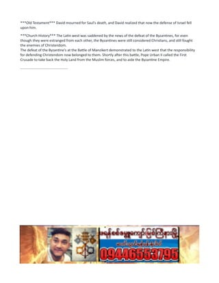 ***Old Testament*** David mourned for Saul's death, and David realized that now the defense of Israel fell
upon him.
***Church History*** The Latin west was saddened by the news of the defeat of the Byzantines, for even
though they were estranged from each other, the Byzantines were still considered Christians, and still fought
the enemies of Christendom.
The defeat of the Byzantine's at the Battle of Manzikert demonstrated to the Latin west that the responsibility
for defending Christendom now belonged to them. Shortly after this battle, Pope Urban II called the First
Crusade to take back the Holy Land from the Muslim forces, and to aide the Byzantine Empire.
................................................
 