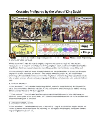 Crusades Prefigured by the Wars of King David
A. KING'S LINE WEAK, BUT ALIVE
***Old Testament*** After the death of King Saul King, David was crowned King of the Tribe of Judah.
However, the son of King Saul, Ishbosheth, was claiming King Saul's crown, and thus claimed the throne of the
King of Israel. A civil war erupted between the men of David, and the men loyal to the house of King Saul
***Church History*** After the defeat of the Byzantines at the Battle of Manzikert in 1071 AD, the Byzantine
Empire was severely weakened, but still had a small empire. In the west, in 1155 AD, the descendant of
Charlemagne, Frederick I Barbarossa was crowned the Holy Roman Emperor in Italy. (Italy is paralleled with the
tribe of Judah, which we will address in upcoming pages). War broke out between the Latin west and the Greek
east.
B. TAKING OF JERUSALEM
***Old Testament*** Once David became the King of Israel, he wanted a new capital city. He conquered the
city of Jerusalem and took it from the Jebusites. It is not certain which date in history David did this, but using
Biblical evidence, the date of 999 BC is suggested.
***Church History*** The Latin west launched the Crusades to defend Christendom from the growing and
pernicious Islamic threat. In the year 1099 AD, the Crusaders conquered and captured the city of Jerusalem and
established the Kingdom of Jerusalem.
................................................
C. MAKING GOD'S PEOPLE SECURE
***Old Testament*** David fought many wars, as described in 2 Kings 8. He secured the borders of Israel and
laid the foundation for an era of peace and prosperity. This era of peace and prosperity would come with the
reign of King Solomon, David's son.
 