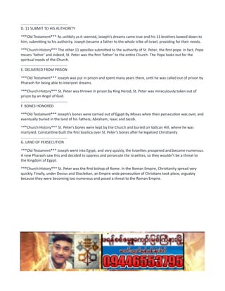 ..............................................
D. 11 SUBMIT TO HIS AUTHORITY
***Old Testament*** As unlikely as it seemed, Joseph’s dreams came true and his 11 brothers bowed down to
him, submitting to his authority. Joseph became a father to the whole tribe of Israel, providing for their needs.
***Church History*** The other 11 apostles submitted to the authority of St. Peter, the first pope. In fact, Pope
means ‘father’ and indeed, St. Peter was the first ‘father’ to the entire Church. The Pope looks out for the
spiritual needs of the Church.
..............................................
E. DELIVERED FROM PRISON
***Old Testament*** Joseph was put in prison and spent many years there, until he was called out of prison by
Pharaoh for being able to interpret dreams.
***Church History*** St. Peter was thrown in prison by King Herod, St. Peter was miraculously taken out of
prison by an Angel of God.
..............................................
F. BONES HONORED
***Old Testament*** Joseph’s bones were carried out of Egypt by Moses when their persecution was over, and
eventually buried in the land of his Fathers, Abraham, Isaac and Jacob.
***Church History*** St. Peter’s bones were kept by the Church and buried on Vatican Hill, where he was
martyred. Constantine built the first basilica over St. Peter’s bones after he legalized Christianity
..............................................
G. LAND OF PERSECUTION
***Old Testament*** Joseph went into Egypt, and very quickly, the Israelites prospered and became numerous.
A new Pharaoh saw this and decided to oppress and persecute the Israelites, so they wouldn’t be a threat to
the Kingdom of Egypt.
***Church History*** St. Peter was the first bishop of Rome. In the Roman Empire, Christianity spread very
quickly. Finally, under Decius and Diocletian, an Empire wide persecution of Christians took place, arguably
because they were becoming too numerous and posed a threat to the Roman Empire.
 