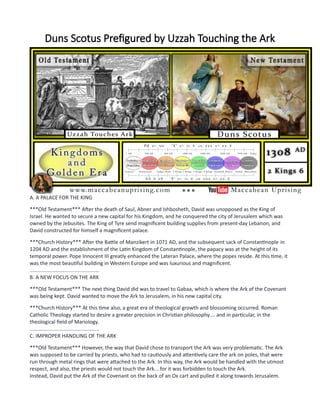 Duns Scotus Prefigured by Uzzah Touching the Ark
A. A PALACE FOR THE KING
***Old Testament*** After the death of Saul, Abner and Ishbosheth, David was unopposed as the King of
Israel. He wanted to secure a new capital for his Kingdom, and he conquered the city of Jerusalem which was
owned by the Jebusites. The King of Tyre send magnificent building supplies from present-day Lebanon, and
David constructed for himself a magnificent palace.
***Church History*** After the Battle of Manzikert in 1071 AD, and the subsequent sack of Constantinople in
1204 AD and the establishment of the Latin Kingdom of Constantinople, the papacy was at the height of its
temporal power. Pope Innocent III greatly enhanced the Lateran Palace, where the popes reside. At this time, it
was the most beautiful building in Western Europe and was luxurious and magnificent.
................................................
B. A NEW FOCUS ON THE ARK
***Old Testament*** The next thing David did was to travel to Gabaa, which is where the Ark of the Covenant
was being kept. David wanted to move the Ark to Jerusalem, in his new capital city.
***Church History*** At this time also, a great era of theological growth and blossoming occurred. Roman
Catholic Theology started to desire a greater precision in Christian philosophy.... and in particular, in the
theological field of Mariology.
................................................
C. IMPROPER HANDLING OF THE ARK
***Old Testament*** However, the way that David chose to transport the Ark was very problematic. The Ark
was supposed to be carried by priests, who had to cautiously and attentively care the ark on poles, that were
run through metal rings that were attached to the Ark. In this way, the Ark would be handled with the utmost
respect, and also, the priests would not touch the Ark... for it was forbidden to touch the Ark.
Instead, David put the Ark of the Covenant on the back of an Ox cart and pulled it along towards Jerusalem.
 