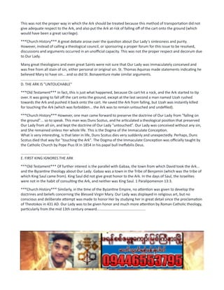 This was not the proper way in which the Ark should be treated because this method of transportation did not
give adequate respect to the Ark, and also put the Ark at risk of falling off of the cart onto the ground (which
would have been a great sacrilege).
***Church History*** A great debate arose over the question about Our Lady's sinlessness and purity.
However, instead of calling a theological council, or sponsoring a proper forum for this issue to be resolved,
discussions and arguments occurred in an unofficial capacity. This was not the proper respect and decorum due
to Our Lady.
Many great theologians and even great Saints were not sure that Our Lady was immaculately conceived and
was free from all stain of sin, either personal or original sin. St. Thomas Aquinas made statements indicating he
believed Mary to have sin... and so did St. Bonaventure make similar arguments.
................................................
D. THE ARK IS "UNTOUCHABLE"
***Old Testament*** In fact, this is just what happened, because Ox cart hit a rock, and the Ark started to tip
over. It was going to fall off the cart onto the ground, except at the last second a man named Uzah rushed
towards the Ark and pushed it back onto the cart. He saved the Ark from falling, but Uzah was instantly killed
for touching the Ark (which was forbidden... the Ark was to remain untouched and undefiled).
***Church History*** However, one man came forward to preserve the doctrine of Our Lady from "falling on
the ground"... so to speak. This man was Duns Scotus, and he articulated a theological position that preserved
Our Lady from all sin, and kept the doctrine of Our Lady "untouched". Our Lady was conceived without any sin,
and She remained sinless Her whole life. This is the Dogma of the Immaculate Conception.
What is very interesting, is that later in life, Duns Scotus dies very suddenly and unexpectedly. Perhaps, Duns
Scotus died that way for "touching the Ark". The Dogma of the Immaculate Conception was officially taught by
the Catholic Church by Pope Pius IX in 1854 in his papal bull Ineffabilis Deus.
................................................
E. FIRST KING IGNORES THE ARK
***Old Testament*** Of further interest is the parallel with Gabaa, the town from which David took the Ark...
and the Byzantine theology about Our Lady. Gabaa was a town in the Tribe of Benjamin (which was the tribe of
which King Saul came from). King Saul did not give great honor to the Ark. In the days of Saul, the Israelites
were not in the habit of consulting the Ark, and neither was King Saul. 1 Paralipomenon 13:3.
***Church History*** Similarly, in the time of the Byzantine Empire, no attention was given to develop the
doctrines and beliefs concerning the Blessed Virgin Mary. Our Lady was displayed in religious art, but no
conscious and deliberate attempt was made to honor Her by studying her in great detail since the proclamation
of Theotokos in 431 AD. Our Lady was to be given honor and much more attention by Roman Catholic theology,
particularly from the mid 13th century onward................................................
 