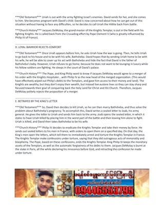 ***Old Testament*** Uriah is out with the army fighting Israel's enemies. David sends for her, and she comes
to him. She becomes pregnant with David's child. David is now concerned about how he can get out of this
situation without having to face any difficulties, so he decides to call Uriah the Hittite back from battle.
***Church History*** Jacques DeMolay, the grand-master of the Knights Templar, is out in the field with his
fighting Knights. He is called back from the Crusading effort by Pope Clement V (who is greatly influenced by
Philip IV of France).
................................................
D. LOYAL WARRIOR REJECTS COMFORT
***Old Testament*** Once Uriah appears before him, he asks Uriah how the war is going. Then, he tells Uriah
to go back to his house and to be with his wife, Bathsheba. David hopes that by sending Uriah home to be with
his wife, he will be able to cover up his act with Bathsheba and hide the fact that David is the father of
Bathsheba's baby. However, Uriah refuses to go home, because he does not want to be lounging in luxury while
his fellow soldiers are fighting. He sleeps in the court of David's palace.
***Church History*** The Pope, and King Philip want to know if Jacques DeMolay would agree to a merger of
his order with the Knights Hospitaler... with Philip IV as the new head of the merged organization. (This would
have effectively wiped out Philip's debts to the Templars, and gave him access to their money and land). The
Knights are wealthy, but they don't enjoy their wealth, but instead live austere lives so they can stay sharp and
focused towards their goal of conquering back the Holy Land for Christ and His Church. Therefore, Jacques
DeMolay politely rejects the proposition of a merger.
................................................
E. BETRAYED BY THE KING'S LETTER
***Old Testament*** So, David then decides to kill Uriah, so he can then marry Bathsheba, and thus solve the
problem about Bathsheba's pregnancy. To accomplish this, David writes a sealed letter to Joab, his army
general. He gives the letter to Uriah and sends him back to the army. Joab opens the sealed letter, in which it
states to have Uriah killed by placing him in the worst part of the battle and then leaving him alone to fight.
Uriah is killed, and David then takes Bathsheba to be his wife.
***Church History*** Philip IV decides to eradicate the Knights Templar and take their money by force. He
sends out sealed letters to his men in France, with orders to open them on a specified day. On that day, the
King's men open the letters, which tell them to immediately arrest and torture the Knights Templar in France.
The Knights Templar make confessions under torture, saying that they did outrageous acts of immorality and
blasphemy. The Pope, based on these confessions, ends the Knights Templar. King Philip IV keeps the monetary
assets of the Templars, as well as the automatic forgiveness of his debts to them. Jacques DeMolay is burnt at
the stake in Paris, all the while declaring his innocence before God, and retracting the confession he made
under torture.
 