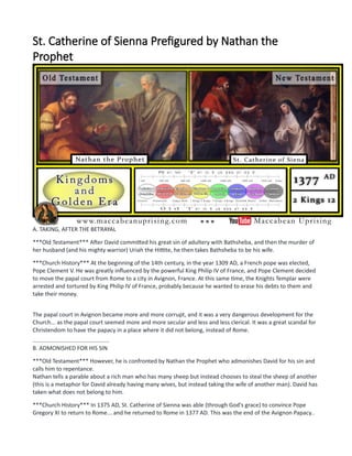 St. Catherine of Sienna Prefigured by Nathan the
Prophet
A. TAKING, AFTER THE BETRAYAL
***Old Testament*** After David committed his great sin of adultery with Bathsheba, and then the murder of
her husband (and his mighty warrior) Uriah the Hittite, he then takes Bathsheba to be his wife.
***Church History*** At the beginning of the 14th century, in the year 1309 AD, a French pope was elected,
Pope Clement V. He was greatly influenced by the powerful King Philip IV of France, and Pope Clement decided
to move the papal court from Rome to a city in Avignon, France. At this same time, the Knights Templar were
arrested and tortured by King Philip IV of France, probably because he wanted to erase his debts to them and
take their money.
The papal court in Avignon became more and more corrupt, and it was a very dangerous development for the
Church... as the papal court seemed more and more secular and less and less clerical. It was a great scandal for
Christendom to have the papacy in a place where it did not belong, instead of Rome.
................................................
B. ADMONISHED FOR HIS SIN
***Old Testament*** However, he is confronted by Nathan the Prophet who admonishes David for his sin and
calls him to repentance.
Nathan tells a parable about a rich man who has many sheep but instead chooses to steal the sheep of another
(this is a metaphor for David already having many wives, but instead taking the wife of another man). David has
taken what does not belong to him.
***Church History*** In 1375 AD, St. Catherine of Sienna was able (through God's grace) to convince Pope
Gregory XI to return to Rome... and he returned to Rome in 1377 AD. This was the end of the Avignon Papacy..
 