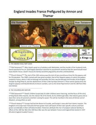 England Invades France Prefigured by Amnon and
Thamar
A. THE SWORD SHALL NOT LEAVE
***Old Testament*** After David's great sin of adultery with Bathsheba, and the murder of her husband Uriah,
David repented of his sin. God forgave David but said that his punishment would be that the sword would never
leave David's house. David's house (his family) would be plagued by atrocities and bloodshed.
***Church History*** The start of the 14th century was the start of very tumultuous times for the papacy, and
for Christendom. The 1300's started with two great scandals, that of the Avignon papacy (in which the papacy
moved to France, where it did not belong) and secondly, this time saw the betrayal and murder of the Knights
Templar by King Philip IV, and the abolishment of their order by Pope Clement V. These events (particularly the
Avignon papacy) contributed directly to future scandals, such as the Great Papal Schism and the 100 Years War.
(see below)
............................................................................
B. THE CHILDREN ARE MATURE
***Old Testament*** David's children (especially his older children) were maturing, and the focus of the story
of King David shifts inwards, into the interior life of his family. As his children get older, their desires grow and so
does their sense of autonomy and their craving for power. This will be manifest in the story of Amnon and of
Absalom, among others as well.
***Church History*** Europe had lost the desire to Crusade, and Europe is now safe from Islamic invasion. The
kingdoms of Europe have matured and have grown more self-aware of their own specific cultures and have
grown considerably in their self-determination. Historians attribute the rise in European national identity to
effects of the 100 Year War (the 100 Years War was the war between France and England that started in 1337
AD when England invaded France.)
 
