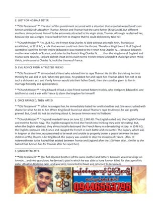 ............................................................................
C. LUST FOR HIS HALF SISTER
***Old Testament*** The start of this punishment occurred with a situation that arose between David's son
Amnon and David's daughter Thamar. Amnon and Thamar had the same father (King David), but different
mothers. Amnon found himself to be extremely attracted to his virgin sister, Thamar. Although he desired her,
because she was a virgin, it was hard for him to imagine that he could dishonestly take her.
***Church History*** In 1328 AD, the French King Charles IV died without any male heirs. France just
established, in 1316 AD, a rule that women could not claim the throne. Therefore King Edward III of England
wanted to claim the French throne (Edward III was related to the French King Charles IV.... because Edward's
mother was Isabella of France, and sister to the French King Charles IV.........thus the kingdoms of England and
France were related). Edward did not insist on his claim to the French throne and didn't challenge when Philip
Valois, and cousin to Charles IV, took the throne of France.
............................................................................
D. EVIL ADVICE FROM A TRUSTED FRIEND
***Old Testament*** Amnon had a friend who advised him to rape Thamar. He did this by tricking her into
thinking he was sick in bed. When she got close, he grabbed her and raped her. Thamar asked him not to do
such a dishonest act, and if only Amnon would ask their father David, then she could be given to him in
marriage honestly and appropriately.
***Church History*** King Edward III had a close friend named Robert III Alois, who instigated Edward III, and
told him to start a war with France to claim the kingdom for himself!
............................................................................
E. ONCE RAVAGED, THEN HATED
***Old Testament*** After he ravaged her, he immediately hated her and kicked her out. She was crushed with
shame for what he did to her. When King David found out about Thamar's rape by Amnon, he was greatly
grieved. But, David did not do anything about it, because Amnon was his firstborn.
***Church History*** England invaded France on June 22, 1340 AD. The English sailed into the English Channel
and met the French Navy. The English managed to trick the French into thinking they were retreating. But,
when the English attacked, they almost totally destroyed the French Navy in a devastating victory. In 1346 AD,
the English continued into France and ravaged the French in each battle and encounter. The papacy, which was
in Avignon at the time, was perceived to be weak and unable to properly broker a peace between the two
children of the Church. Like King David, the papacy was unable to stop the invasion of France. (Also, of
noteworthiness is the hatred that existed between France and England after the 100 Years War... similar to the
hatred that Amnon had for Thamar after he raped her).
............................................................................
F. VINDICATED LATER
***Old Testament*** Her full-blooded brother (of the same mother and father), Absalom vowed revenge on
Amnon... and two years later, he devised a plot in which he was able to have Amnon killed for the rape of his
sister. Absalom fled into exile, and was later reconciled to David and returned to Jerusalem.
***Church History*** After the initial gains by the English at the onset of the 100 Years War, the French were
eventually able to turn the tables and drive the English from France. St. Joan of Arc was very instrumental in
this. Even though St. Joan of Arc didn't appear until the 15th century (the 1400's), it is remarkable to think of
the parallels between St. Joan of Arc and Thamar.
1. Thamar pleaded for Amnon to not ravage her... and St. Joan pleaded for the English to leave France.
 