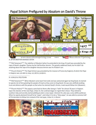 Papal Schism Prefigured by Absalom on David's Throne
A. AFTER BROTHER RAVAGES SISTER
***Old Testament*** The rebellion of Absalom (when he pretended to be king of Israel) was preceded by the
rape of David's daughter Thamar by her half-brother Amnon. This greatly saddened David, but he didn't do
anything about the rape of his daughter because Amnon was his firstborn son.
***Church History*** The Papal Schism was preceded by the invasion of France by England, of which the Pope
in Avignon was not able to stop, nor did he condemn.
................................................
B. A SKILLFUL POLITICIAN
***Old Testament*** When Absalom came back from exile and was welcomed again by King David, he started
to spend a lot of time greeting the people of Israel as they came to King David. He was very skillfully building
trust and alliance with the people so that when he claimed David's throne, Israel would follow him (Absalom).
***Church History*** The papacy came back to Rome after being in "exile" for almost 70 years in Avignon.
Upon the election of the new Pope, Urban VI, the cardinals began to regret their choice. They retired to
southern Italy and secretly started plotting to elect a new 'pope', Clement VII, who was a very skillful politician.
When he openly declared himself to be "pope", and Urban VI to be a "false pope", he was able to convince half
of Christendom to follow him instead of the real pope, Urban VI, in Rome!
................................................
C. PROCLAIMS HIMSELF KING, PEOPLE ARE CONFUSED
***Old Testament*** Absalom proclaimed that he was king of Israel while David was still ruling as King in
Jerusalem. Israel was confused, not knowing who was the rightful king, so the people of Israel picked the side
that suited them best, and was best for their personal interests. The majority sided with Absalom, even though
he was not the rightful king. Absalom commanded the large majority of the army of Israel.
 