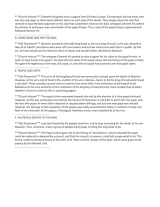 ***Church History*** Clement VII gained much support from Christen Europe. Christendom did not know who
was the real pope, as there were Catholic Saints on each side of the divide. They simply chose the side that
seemed to have the best argument or the side that suited their interests the best. Antipope Clement VII, before
his election to anti-pope, was commander of the papal troops. Thus, most of the papal troops supported and
followed Clement VII.
................................................
D. USING WHAT WAS FOR THE KING
***Old Testament*** Absalom wanted to discredit King David as the true king of Israel, so he was advised to
take all of David's concubines who were left in Jerusalem and to have intercourse with them in public. By this
act, all Israel would see the dishonor done to David, and would further rally behind Absalom.
***Church History*** The antipope Clement VII wanted to raise support for his claim to the papal throne. In
order to raise funds and support, he went into the lands of the papal states (the territories of the pope in Italy).
This gave him legitimacy in the eyes of Europe, as only the real pope had authority over the papal states.
................................................
E. PEOPLE LOSE FAITH
***Old Testament*** This crisis of the kingship of Israel was eventually resolved upon the death of Absalom.
However, at the very end of David's life, another of his sons, Adonias, claims to be the king of Israel while David
is yet alive! These scandals caused many in Israel to lose some faith in the institution of the king of Israel.
Rebellions to the very authority of the institution of the kingship of Israel formed, most notably that of Seba's
rebellion. (more to come on this in upcoming pages).
***Church History*** The papal schism worsened towards the end by the election of a third papal claimant!
However, all this was eventually corrected by the Council of Constance in 1414 AD in which the real pope, and
the two anti-popes all were either deposed or stepped down willingly, and just one new pope was elected.
However, the damage to the reputation of the papacy was sadly accomplished. Many in northern Europe lost
faith in the institution of the papacy. Theological rebellions arose, most notably that of Jan Hus.
................................................
F. THE PEOPLE DICTATE TO THE KING
***Old Testament*** Joab tells David that his people need him, and to stop mourning for the death of his son
Absalom. Thus, someone, really a group of people led by Joab, it telling the king what to do.
***Church History*** The Papal Schism gave rise to the heresy of 'Conciliarism', which indicated the pope
could be replaced or deposed by a council, and that the council, in essence, could tell a pope what to do. This
heresy undermined the primacy of the chair of St. Peter and the "power of the keys" which were given to the
papacy by Our Blessed Lord.
................................................
 