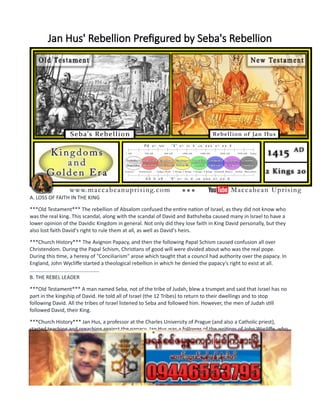 Jan Hus' Rebellion Prefigured by Seba's Rebellion
A. LOSS OF FAITH IN THE KING
***Old Testament*** The rebellion of Absalom confused the entire nation of Israel, as they did not know who
was the real king. This scandal, along with the scandal of David and Bathsheba caused many in Israel to have a
lower opinion of the Davidic Kingdom in general. Not only did they lose faith in King David personally, but they
also lost faith David's right to rule them at all, as well as David's heirs.
***Church History*** The Avignon Papacy, and then the following Papal Schism caused confusion all over
Christendom. During the Papal Schism, Christians of good will were divided about who was the real pope.
During this time, a heresy of "Conciliarism" arose which taught that a council had authority over the papacy. In
England, John Wycliffe started a theological rebellion in which he denied the papacy's right to exist at all.
................................................
B. THE REBEL LEADER
***Old Testament*** A man named Seba, not of the tribe of Judah, blew a trumpet and said that Israel has no
part in the kingship of David. He told all of Israel (the 12 Tribes) to return to their dwellings and to stop
following David. All the tribes of Israel listened to Seba and followed him. However, the men of Judah still
followed David, their King.
***Church History*** Jan Hus, a professor at the Charles University of Prague (and also a Catholic priest),
started teaching and preaching against the papacy. Jan Hus was a follower of the writings of John Wycliffe, who
among other heresies, also attacked the very existence of the papacy. In the countryside of Bohemia, Jan Hus
gathered a very large following. He became a symbol of Bohemian national identity, which was very important
to the Bohemians since they were ruled over largely by ethnic Germans, connected with the Holy Roman
Emperor.
................................................
C. POLITICAL MANEUVERING
 