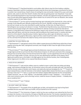 ***Old Testament*** King David decided to send soldiers after Seba to stop him from leading a rebellion.
However, David didn't send his trusted general Joab to lead the forces but instead gave command of his forces
to another man named Amasa. David's choice of sending this new commander instead of his usual, and trusted
general, Joab, seems to stem from David's intuition that Joab was gaining power over King David. It was Joab
who commanded King David to stop mourning for Absalom, and who also appeared strong and powerful in the
eyes of Israel while David appeared weaker (due to David's loss of control of his own son Absalom, who started
a rebellion against his own father, David.)
***Church History*** Jan Hus and his heretical teachings were tolerated at the University for a time until the
writings of John Wycliffe were officially condemned by the Church. Wycliffe's writings were ordered to be
burned, but instead, Jan Hus only intensified his public teachings. At that time, the Papal Schism in
Rome/Avignon was causing much division in Europe. The Bohemian King Wenceslaus was afraid that the Papal
claimant (and real pope Gregory XII in Rome) would block his attempt at being crowned the Holy Roman
Emperor, so King Wenceslaus ordered all the Bohemian clergy to stay neutral in the Papal Schism. However, the
clergy sided with Rome, and only the University staff (including Jan Hus) stayed neutral. In another plot twist
(sorry for all this detail!!), King Wenceslaus' brother, Sigismund was able to gain the Bohemian crown by
supporting an uprising against Wenceslaus. Sigismund then made himself the leader in the effort to bring down
Jan Hus and have him burned at the stake for heresy at the Council of Constance.
................................................
D. WANTING THE HIGH PROFILE JOB
***Old Testament*** Joab gained control of the soldiers anyway because he killed Amasa while they all were
together pursuing after Seba. Joab gained command, even though he didn't have the right of that command
from the King.
***Church History*** Even though Sigismund took the Bohemian crown by unseating his brother, and even
though Sigismund did not yet have the title of Holy Roman Emperor, he still took command of the campaign to
bring Jan Hus to trial for heresy and have him burned at the stake. It can be argued that since the Jan Hus affair
was of such a high profile in Europe, and since Jan Hus was attacking the institution of the papacy, that if
Sigismund could be seen as the leader in the fight against Jan Hus and the Hussites, then it would greatly
bolster Sigismund in his efforts to be crowned Holy Roman Emperor.
................................................
E. HELD UP IN A UNIVERSITY
***Old Testament*** Joab and the soldiers came to a walled-in town in which Seba was hiding and taking
refuge. Joab started to besiege the town. An old woman came to the walls and spoke with Joab. She told Joab
that this city was a place of wisdom and of peace, and asked why Joab was besieging the city. *****A point of
great noteworthiness is that the footnotes in the Catholic Haydock Bible indicate that there was an academy of
learning in that city****** Here is a quote from the Catholic Haydock Bible footnotes for the corresponding
chapter and verse: "Ver. 19. Truth. Hebrew, "I am peaceable, faithful in Israel." (Haydock) --- I am one of the
cities most inclined to peace, and to the king's service, noted for lessons of loyalty. (Calmet) --- Probably there
was an academy here. "
***Church History*** (see ‘F’ Below)
................................................
F. WE DON'T WANT ANY TROUBLE
***Old Testament*** The people of the city gladly gave up Seba, and wanted to stay loyal to King David
(probably because they didn't want any trouble, and just wanted to be left in peace)
***Church History*** The University in Prague in which Jan Hus was a professor was ordered by the Church to
put down the Hussites in the University. All copies of Wycliffe were burned. The Hussites responded by burning
a papal bull, and openly opposed the Catholic Church. The University responded by beheading three Hussites
 