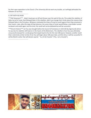 for their open opposition to the Church. (The University did not want any trouble, so it willingly beheaded the
followers of Jan Hus).
................................................
G. OFF WITH HIS HEAD
***Old Testament*** . Seba's head was cut off and thrown over the wall of the city. This ended the rebellion of
Seba, but all of Israel, that followed Seba in this rebellion, didn't just change their minds about the reasons they
followed Seba in the first place. Whatever motivated the tribes of Israel to revolt against their King remained in
their hearts. Later, after the reign of King Solomon, the same tribes of Israel would follow a new leader named
Jeroboam and revolt again, but this time, the revolt will not be defeated but will be successful.
***Church History*** Jan Hus was brought before the Council of Constance in 1415 AD (by Sigismund) where
he was led, his rebellion still lived on in the hearts of the Bohemians. The rebellion of Jan Hus was ultimately
unsuccessful (except for a small group that stayed loyal to Hus for the next 100 years). However, another revolt
that is extremely similar to that of Jan Hus will begin about 100 years later, and this time, it will be successful! It
will be Martin Luther that will declare openly " “Ja, ich bin Hussite” (“Yes, I am a Hussite”).
................................................
 
