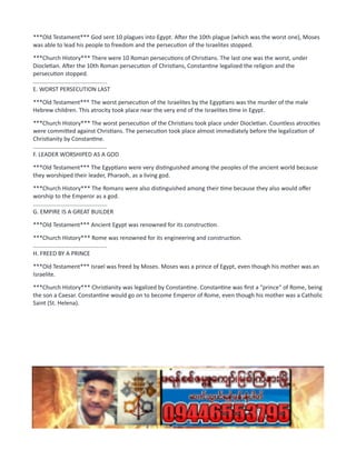 ***Old Testament*** God sent 10 plagues into Egypt. After the 10th plague (which was the worst one), Moses
was able to lead his people to freedom and the persecution of the Israelites stopped.
***Church History*** There were 10 Roman persecutions of Christians. The last one was the worst, under
Diocletian. After the 10th Roman persecution of Christians, Constantine legalized the religion and the
persecution stopped.
..............................................
E. WORST PERSECUTION LAST
***Old Testament*** The worst persecution of the Israelites by the Egyptians was the murder of the male
Hebrew children. This atrocity took place near the very end of the Israelites time in Egypt.
***Church History*** The worst persecution of the Christians took place under Diocletian. Countless atrocities
were committed against Christians. The persecution took place almost immediately before the legalization of
Christianity by Constantine.
..............................................
F. LEADER WORSHIPED AS A GOD
***Old Testament*** The Egyptians were very distinguished among the peoples of the ancient world because
they worshiped their leader, Pharaoh, as a living god.
***Church History*** The Romans were also distinguished among their time because they also would offer
worship to the Emperor as a god.
..............................................
G. EMPIRE IS A GREAT BUILDER
***Old Testament*** Ancient Egypt was renowned for its construction.
***Church History*** Rome was renowned for its engineering and construction.
..............................................
H. FREED BY A PRINCE
***Old Testament*** Israel was freed by Moses. Moses was a prince of Egypt, even though his mother was an
Israelite.
***Church History*** Christianity was legalized by Constantine. Constantine was first a "prince" of Rome, being
the son a Caesar. Constantine would go on to become Emperor of Rome, even though his mother was a Catholic
Saint (St. Helena).
 