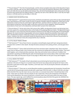 ***Church History*** The Fall of Constantinople, and the almost complete destruction of the Byzantine Empire
occurred in 1453 AD. (We say near destruction because a very small and powerless Byzantine state managed to
exist until 1461 AD, but we will address that below). Thus, the fall of Constantinople came at the end of a string
of events that started with the Avignon Papacy in 1305 AD, the start of the 100 Years War in 1337 AD, the Papal
Schism in 1378 AD and the Jan Hus Affair in 1415 AD.
................................................
C. HANDED OVER FOR DESTRUCTION
***Old Testament*** A great famine struck Israel, and David consulted the Lord to find out why. God told David
that it was because of the unjust murder by Saul of a group of people called the Gaboanites. David went to the
Gaboanites to find out how he could make it right with them, and they told him to deliver over to them the
descendants of King Saul, that they might crucify them and end his house altogether. David handed the
descendants of Saul over to the Gaboanites and David didn't prevent their destruction.
***Church History*** At the start of the 15th century (the 1400's), the Byzantine Empire was becoming more
and more aware of its eventual destruction at the hands of the growing Ottoman Empire. The Byzantine Empire
was reduced to a very small area and only existed at all because of the high and strong walls of Constantinople.
However, the recent invention of gunpowder and cannon severely reduced the protection those walls could
offer. The Byzantine Emperor made trips to Rome and to the West to find help among the Latin Holy Roman
Empire. However, the Latins essentially handed the Byzantines over to destruction because they provided no
resistance to the Ottoman Turks who conquered the city in 1453 AD.
................................................
D. A LITTLE RELIEF FROM A FRIEND
***Old Testament*** One of Saul's former concubines named Respha stayed with Saul's dying descendants
and gave them comfort in their death. She kept the birds and beasts from picking at them, and also gave them
water.
***Church History*** Some relief and aid did come from merchant states in Northern Italy. These merchant
states (such as Venice) made a lot of money over the centuries by trading with the Byzantine Empire. They send
relief supplies, such as food and other provisions. Also, they sent archers and an elite unit of soldiers that
specialized in guarding and defending the walls of Constantinople from enemy attack. Other small token relief
efforts were made, but they were not part of any large or official effort on the part of any Latin Kingdom.
................................................
E. A FULL MOON THAT NIGHT
***Old Testament*** The death of Saul's descendants occurred during the harvest time (we are told this
explicitly in the text of 2 Kings 21.) In ancient Israel, the harvest was always done during the full moon so the
harvesters could work into the night. Therefore, a full moon was in the sky during the extinction and death of
the house of Saul.
***Church History*** There was an ancient Byzantine prophecy (supposedly given by Constantine himself) that
said the fall of Constantinople would coincide with a great sign of the full moon. In May of 1453 AD, only days
before the fall of the city, the moon rose as a new moon, or a crescent moon when it should have been a full
moon. There were no clouds in the sky and the air was crystal clear. Then to the amazement of the Muslim
Turks and the Byzantines, the moon turned from a crescent moon into a full moon within the span of a few
hours. This was a great sign, and it fulfilled the ancient prophecy about the fall of this great city. (GOOGLE this
prophecy, as it is very well recorded by history).
................................................
F. SAVES ONE LAME DESCENDANT
***Old Testament*** David did hold back and he did preserve one descendant of King Saul from destruction.
His name was Mephibosheth, who was the son of Jonathon (David's friend, but also the son of King Saul).
Mephibosheth was lame of foot. David took pity on him and invited him to eat at David's table and to be
protected and provided for by David. (David did this out of love for Jonathon, and for the respect due to the
descendant of Saul, the Lord's former anointed).
 