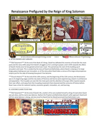 Renaissance Prefigured by the Reign of King Solomon
A. AFTER ENEMIES ARE SUBDUED
***Old Testament*** At the end of the Book of 2 Kings, David has defeated the enemies of Israel (for the most
part) and the story shifts away from David's struggles as he is coming to power, and it shifts towards the affairs
of David's family once he has gained control over Israel. This period was the start of the building up of
Jerusalem and Israel. This is evident by the story of David and Bathsheba, where David is relaxing in his large
kingly palace looking out over Jerusalem, or of the story when David takes a census of his large and prosperous
empire just for the sake of knowing how great it has become.
***Church History*** At the end of the 14th century, and the beginning of the 15th century, the Renaissance
was in it's beginning stages and the city-states of Florence and Sienna were experiencing a boom in architecture
and population. The Crusades are over (for the most part) and the attention of Europe shifts inwards towards
their own affairs, and away from the Crusading movement that characterized the centuries of history before.
Now it was a time for national rivalries, economic growth, innovation, art, and learning.
................................................
B. A SECOND CLAIMS TO BE KING
***Old Testament*** At the end of David's life, another of his sons exalted himself as King of Israel when David
was yet alive, and his name was Adonias. Nathan the Prophet and Bathsheba (David's wife) approach David and
tell him what Adonias is doing, and also recall to David that he (David) promised that Bathsheba's son,
Solomon, would be made the king. David agreed and told them what to do in order to make Solomon the king
of Israel. Solomon was crowned before all Israel, and Adonias fled away.
***Church History*** The Papal Schism was coming to an end at the beginning of the 15th century, as a council
was called to settle the issue once and for all, and to set the Church on a new, fresh course. But, before the
Papal Schism would be over, a third papal claimant would arise in Pisa. So, not only was their a papal claimant
in Avignon (an anti-pope) and a papal claimant in Rome (the real pope), but there would also be a third in Pisa
(the second line of anti-popes). The Council of Constance (the getting together of the Church) in 1418 AD
 