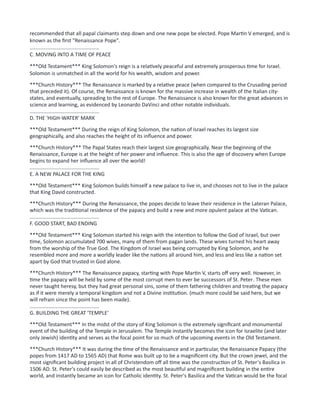 recommended that all papal claimants step down and one new pope be elected. Pope Martin V emerged, and is
known as the first "Renaissance Pope".
................................................
C. MOVING INTO A TIME OF PEACE
***Old Testament*** King Solomon's reign is a relatively peaceful and extremely prosperous time for Israel.
Solomon is unmatched in all the world for his wealth, wisdom and power.
***Church History*** The Renaissance is marked by a relative peace (when compared to the Crusading period
that preceded it). Of course, the Renaissance is known for the massive increase in wealth of the Italian city-
states, and eventually, spreading to the rest of Europe. The Renaissance is also known for the great advances in
science and learning, as evidenced by Leonardo DaVinci and other notable individuals.
................................................
D. THE 'HIGH-WATER' MARK
***Old Testament*** During the reign of King Solomon, the nation of Israel reaches its largest size
geographically, and also reaches the height of its influence and power.
***Church History*** The Papal States reach their largest size geographically. Near the beginning of the
Renaissance, Europe is at the height of her power and influence. This is also the age of discovery when Europe
begins to expand her influence all over the world!
................................................
E. A NEW PALACE FOR THE KING
***Old Testament*** King Solomon builds himself a new palace to live in, and chooses not to live in the palace
that King David constructed.
***Church History*** During the Renaissance, the popes decide to leave their residence in the Lateran Palace,
which was the traditional residence of the papacy and build a new and more opulent palace at the Vatican.
................................................
F. GOOD START, BAD ENDING
***Old Testament*** King Solomon started his reign with the intention to follow the God of Israel, but over
time, Solomon accumulated 700 wives, many of them from pagan lands. These wives turned his heart away
from the worship of the True God. The Kingdom of Israel was being corrupted by King Solomon, and he
resembled more and more a worldly leader like the nations all around him, and less and less like a nation set
apart by God that trusted in God alone.
***Church History*** The Renaissance papacy, starting with Pope Martin V, starts off very well. However, in
time the papacy will be held by some of the most corrupt men to ever be successors of St. Peter. These men
never taught heresy, but they had great personal sins, some of them fathering children and treating the papacy
as if it were merely a temporal kingdom and not a Divine institution. (much more could be said here, but we
will refrain since the point has been made).
................................................
G. BUILDING THE GREAT 'TEMPLE'
***Old Testament*** In the midst of the story of King Solomon is the extremely significant and monumental
event of the building of the Temple in Jerusalem. The Temple instantly becomes the icon for Israelite (and later
only Jewish) identity and serves as the focal point for so much of the upcoming events in the Old Testament.
***Church History*** It was during the time of the Renaissance and in particular, the Renaissance Papacy (the
popes from 1417 AD to 1565 AD) that Rome was built up to be a magnificent city. But the crown jewel, and the
most significant building project in all of Christendom off all time was the construction of St. Peter's Basilica in
1506 AD. St. Peter's could easily be described as the most beautiful and magnificent building in the entire
world, and instantly became an icon for Catholic identity. St. Peter's Basilica and the Vatican would be the focal
 