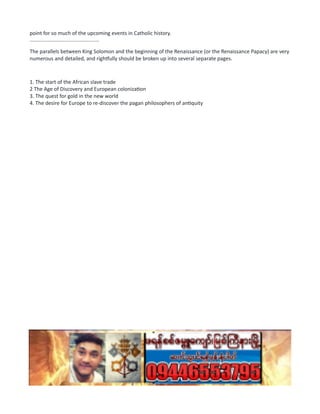 point for so much of the upcoming events in Catholic history.
................................................
The parallels between King Solomon and the beginning of the Renaissance (or the Renaissance Papacy) are very
numerous and detailed, and rightfully should be broken up into several separate pages.
1. The start of the African slave trade
2 The Age of Discovery and European colonization
3. The quest for gold in the new world
4. The desire for Europe to re-discover the pagan philosophers of antiquity
 