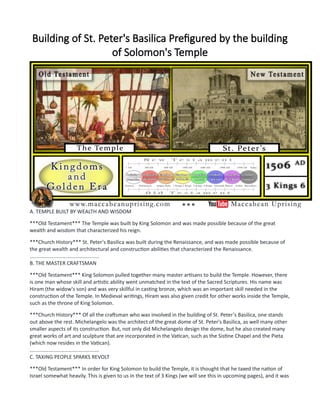 Building of St. Peter's Basilica Prefigured by the building
of Solomon's Temple
A. TEMPLE BUILT BY WEALTH AND WISDOM
***Old Testament*** The Temple was built by King Solomon and was made possible because of the great
wealth and wisdom that characterized his reign.
***Church History*** St. Peter's Basilica was built during the Renaissance, and was made possible because of
the great wealth and architectural and construction abilities that characterized the Renaissance.
................................................
B. THE MASTER CRAFTSMAN
***Old Testament*** King Solomon pulled together many master artisans to build the Temple. However, there
is one man whose skill and artistic ability went unmatched in the text of the Sacred Scriptures. His name was
Hiram (the widow's son) and was very skillful in casting bronze, which was an important skill needed in the
construction of the Temple. In Medieval writings, Hiram was also given credit for other works inside the Temple,
such as the throne of King Solomon.
***Church History*** Of all the craftsman who was involved in the building of St. Peter's Basilica, one stands
out above the rest. Michelangelo was the architect of the great dome of St. Peter's Basilica, as well many other
smaller aspects of its construction. But, not only did Michelangelo design the dome, but he also created many
great works of art and sculpture that are incorporated in the Vatican, such as the Sistine Chapel and the Pieta
(which now resides in the Vatican).
................................................
C. TAXING PEOPLE SPARKS REVOLT
***Old Testament*** In order for King Solomon to build the Temple, it is thought that he taxed the nation of
Israel somewhat heavily. This is given to us in the text of 3 Kings (we will see this in upcoming pages), and it was
 