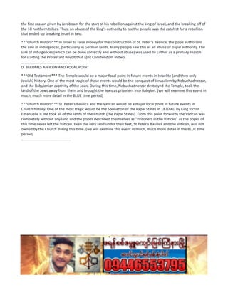 the first reason given by Jeroboam for the start of his rebellion against the king of Israel, and the breaking off of
the 10 northern tribes. Thus, an abuse of the king's authority to tax the people was the catalyst for a rebellion
that ended up breaking Israel in two.
***Church History*** In order to raise money for the construction of St. Peter's Basilica, the pope authorized
the sale of indulgences, particularly in German lands. Many people saw this as an abuse of papal authority. The
sale of indulgences (which can be done correctly and without abuse) was used by Luther as a primary reason
for starting the Protestant Revolt that split Christendom in two.
................................................
D. BECOMES AN ICON AND FOCAL POINT
***Old Testament*** The Temple would be a major focal point in future events in Israelite (and then only
Jewish) history. One of the most tragic of these events would be the conquest of Jerusalem by Nebuchadnezzar,
and the Babylonian captivity of the Jews. During this time, Nebuchadnezzar destroyed the Temple, took the
land of the Jews away from them and brought the Jews as prisoners into Babylon. (we will examine this event in
much, much more detail in the BLUE time period)
***Church History*** St. Peter's Basilica and the Vatican would be a major focal point in future events in
Church history. One of the most tragic would be the Spoliation of the Papal States in 1870 AD by King Victor
Emanuelle II. He took all of the lands of the Church (the Papal States). From this point forwards the Vatican was
completely without any land and the popes described themselves as "Prisoners in the Vatican" as the popes of
this time never left the Vatican. Even the very land under their feet, St Peter's Basilica and the Vatican, was not
owned by the Church during this time. (we will examine this event in much, much more detail in the BLUE time
period)
................................................
 
