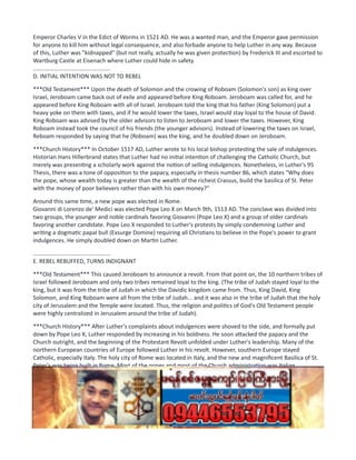 Emperor Charles V in the Edict of Worms in 1521 AD. He was a wanted man, and the Emperor gave permission
for anyone to kill him without legal consequence, and also forbade anyone to help Luther in any way. Because
of this, Luther was "kidnapped" (but not really, actually he was given protection) by Frederick III and escorted to
Wartburg Castle at Eisenach where Luther could hide in safety.
................................................
D. INITIAL INTENTION WAS NOT TO REBEL
***Old Testament*** Upon the death of Solomon and the crowing of Roboam (Solomon's son) as king over
Israel, Jeroboam came back out of exile and appeared before King Roboam. Jeroboam was called for, and he
appeared before King Roboam with all of Israel. Jeroboam told the king that his father (King Solomon) put a
heavy yoke on them with taxes, and if he would lower the taxes, Israel would stay loyal to the house of David.
King Roboam was advised by the older advisors to listen to Jeroboam and lower the taxes. However, King
Roboam instead took the council of his friends (the younger advisors). Instead of lowering the taxes on Israel,
Reboam responded by saying that he (Roboam) was the king, and he doubled down on Jeroboam.
***Church History*** In October 1517 AD, Luther wrote to his local bishop protesting the sale of indulgences.
Historian Hans Hillerbrand states that Luther had no initial intention of challenging the Catholic Church, but
merely was presenting a scholarly work against the notion of selling indulgences. Nonetheless, in Luther's 95
Thesis, there was a tone of opposition to the papacy, especially in thesis number 86, which states "Why does
the pope, whose wealth today is greater than the wealth of the richest Crassus, build the basilica of St. Peter
with the money of poor believers rather than with his own money?"
Around this same time, a new pope was elected in Rome.
Giovanni di Lorenzo de' Medici was elected Pope Leo X on March 9th, 1513 AD. The conclave was divided into
two groups, the younger and noble cardinals favoring Giovanni (Pope Leo X) and a group of older cardinals
favoring another candidate. Pope Leo X responded to Luther's protests by simply condemning Luther and
writing a dogmatic papal bull (Exsurge Domine) requiring all Christians to believe in the Pope's power to grant
indulgences. He simply doubled down on Martin Luther.
................................................
E. REBEL REBUFFED, TURNS INDIGNANT
***Old Testament*** This caused Jeroboam to announce a revolt. From that point on, the 10 northern tribes of
Israel followed Jeroboam and only two tribes remained loyal to the king. (The tribe of Judah stayed loyal to the
king, but it was from the tribe of Judah in which the Davidic kingdom came from. Thus, King David, King
Solomon, and King Roboam were all from the tribe of Judah... and it was also in the tribe of Judah that the holy
city of Jerusalem and the Temple were located. Thus, the religion and politics of God's Old Testament people
were highly centralized in Jerusalem around the tribe of Judah).
***Church History*** After Luther's complaints about indulgences were shoved to the side, and formally put
down by Pope Leo X, Luther responded by increasing in his boldness. He soon attacked the papacy and the
Church outright, and the beginning of the Protestant Revolt unfolded under Luther's leadership. Many of the
northern European countries of Europe followed Luther in his revolt. However, southern Europe stayed
Catholic, especially Italy. The holy city of Rome was located in Italy, and the new and magnificent Basilica of St.
Peter's was being built in Rome. Most of the popes and most of the Church administration was Italian.
(compare this Judah, the Temple and the city of Jerusalem in point E above).
................................................
F. NO INITIAL MILITARY RESPONSE
***Old Testament*** Roboam raised an army and wanted to go after Jeroboam to stop the revolt. However,
God stopped Roboam from launching an attack. God said, "You shall not go up nor fight against your brethren
the children of Israel". 3 Kings 12:24. (However, we will see wars break out later)
 