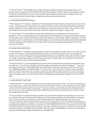 ***Church History*** Remarkably, even though Holy Roman Emperor Charles V proclaimed Luther as an
outlaw and was so opposed to him initially, the Holy Roman Emperor Charles V did very little militarily to stop
the spread of Lutheranism in Europe. The Protestants were allowed to revolt (at least initially) without any
opposition by the Holy Roman Empire. (However, we will see wars break out later)
................................................
G. THE REVOLT DEEPENS RELIGIOUSLY
***Old Testament*** Jeroboam realized that if the Israelites from the 10 northern tribes (those who went into
revolt)... if those tribes were to go down to Jerusalem and offer sacrifice in the Temple (like God commanded
and prescribed) then, those people would eventually turn their hearts back to the King. Thus, in order to keep
their allegiance and to gain control over them, Jeroboam changed their religion. 3 Kings 12:26
***Church History*** The rebellion of Luther was initially based on his protests of the abusive sale of
indulgences. But, as his fame spread across Europe (due to the printing press, and copies of his works reaching
far and wide) Luther started to intensify and articulate matters of a much deeper religious significance. It wasn't
long before Luther's revolt became a full-throttle religious movement that substantially and materially departed
from the teachings of the Catholic Church! In particular, Luther was very aggressively opposed to the Holy
Sacrifice of the Mass!
................................................
H. PLACING TWO SUBSTITUTES
***Old Testament*** Jeroboam set up two golden calves for the people to worship. One he put in Dan and the
other he put in Bethel. He proclaimed that those two calves were the true gods of Israel, who brought the
Israelites out of the land of Egypt. The people believed Jeroboam, worshiped the calves and committed a great
sin. 3 Kings 12:30 Jeroboam gave the 10 northern tribes these 2 golden calves as a substitute to their former
belief in the God of Israel, and the teachings of Moses.
***Church History*** Luther developed two new ideas (that he claimed were part of the Christian Faith from
the beginning... just like how Jeroboam claimed the golden calves delivered Israel out of Egypt)..... These two
new religious ideas were "SOLA SCRIPTURA" and "SOLA FIDEI". Those two new doctrines of Luther translate
into "SCRIPTURE ALONE" and "FAITH ALONE". These two new Lutheran doctrines undercut the Catholic Mass
and the authority of the Church (and particularly the papacy). Without getting into too much dense theology,
these two "golden calves" of Luther had the effect of theologically separating his followers from the Catholic
Faith.
................................................
I. A NEW APOSTATE "FEAST DAY"
***Old Testament*** Jeroboam appointed a new Feast Day for the northern tribes. He made this feast day up..
and Scripture says " And he went up to the altar, which he had built in Bethel, on the fifteenth day of the eighth
month, which he had devised of his own heart". The new Feast Day, on the 15th day of the 8th Jewish month,
was meant to be a new and distinct feast day to differentiate the northern Israelites from the southern tribes
that stayed loyal to the King.
***Church History*** Lutheranism does not abide by most all of the Catholic Feast Days (that I am aware of)...
but Lutherans and other Protestants do celebrate one feast day that Catholics will never celebrate. This feast
day is special and unique to Lutherans, and it is "Reformation Day". Reformation Day is the day in which
Lutherans celebrate Luther's protest of the Catholic Church on October 31st, 1517. Therefore, Reformation Day
is celebrated by Lutherans on October 31st each year. BY AN AMAZING ACT OF GOD, if you convert the 15th day
of the 8th month (the new feast day of Jeroboam...see Note I above) to a date on our calendar, it coincides with
the end of October or the beginning of November. What this means, REMARKABLY, is that the new feast day of
Jeroboam and Reformation Day are practically on the SAME DAY!
 