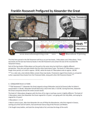 Franklin Roosevelt Prefigured by Alexander the Great
This final time period in the Old Testament will focus on just two books, 1 Maccabees and 2 Maccabees. These
two books are the last two historical books in the Old Testament and contain the last of the recorded Old
Testament history.
Each of the two books of Maccabees are focused on the same story but told from a slightly different
perspective. They also each give details that the other book doesn't give. The book of 1 Maccabees covers a
longer time period, as it ends in approx. 130 BC, while the book of 2 Maccabees ends at approx. 160 BC.
*** As a side-note, only Catholic Bibles contain these two books. Protestants regard these books as uninspired.
Luther separated these books from the Protestant bible, along with other Old Testament Books.***
....................................................................................
A. CONQUEROR RULES 12 YEARS
***Old Testament*** Alexander the Great reigned as king of Macedon (and all of Greece) after his father's
assassination in 336 BC. Alexander himself died only a short time later, in 323 BC. During that time, Alexander
the Great conquered almost the entire ancient world.
The book of 1 Maccabees disagrees with the time of his reign or perhaps counts it slightly different. The book of
1 Maccabees states that Alexander the Great reigned for 12 years. I am going with the Holy Bible, and saying he
reigned for 12 years!
1 Maccabees 1: 1-3, 8
1 Now it came to pass, after that Alexander the son of Philip the Macedonian, who first reigned in Greece,
coming out of the land of Cethim, had overthrown Darius king of the Persians and Medes:
2 He fought many battles, and took the strong holds of all, and slew the kings of the earth:
 
