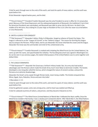 3 And he went through even to the ends of the earth, and took the spoils of many nations: and the earth was
quiet before him.
8 And Alexander reigned twelve years, and he died.
***Church History*** President Franklin Roosevelt was the only President to serve in office for 12 consecutive
years! Because of the Great Depression and the widespread popularity of Roosevelt, the traditional 2 term limit
for American Presidents was overlooked, and Roosevelt was able to serve into his 4th term. He died in the
middle of his 4th term, thus ending his 12-year reign as President of the U.S.A. (this has never occurred before
or since Roosevelt).
...............................................
B. UNITES A LEAGUE FOR CONQUEST
***Old Testament*** Alexander's father, Philip II of Macedon, forged an alliance of Greek City States. This
league is referred to as the "League of Corinth" or the "Hellenic League". The reason for forming this league
was to conquer the Persians. Philip II died, and his son Alexander the Great inherited the crown and the league.
Alexander the Great was the commander and chief of the united Greek army.
***Church History*** Franklin Roosevelt is credited with initiating the Allied Forces (or the United Nations). He
came up with the name, and spearheaded the initiative. The founding document was signed in Washington D.C.
As can be seen in our previous pages, the stated initial purpose of the United Nations was to come together and
defeat Hitler.
...............................................
C. THE LEAGUE DOMINATES
***Old Testament*** Alexander the Great was a brilliant military leader. But, his army also had tactical
advantages over the Persians which made the Greek Army much more likely to dominate in battle. The Greeks
developed a very long pike called the Sarissa, which changed the nature of ancient combat, and put the
Persians at an extreme disadvantage.
Alexander the Great's army swept through Persian lands, never losing a battle. The Greeks conquered Asia
Minor, Egypt, Syria, Palestine, Persia and even into India!
1 Maccabees 1: 3-5
3 And he went through even to the ends of the earth, and took the spoils of many nations: and the earth was
quiet before him.
4 And he gathered a power, and a very strong army: and his heart was exalted and lifted up.
5 And he subdued countries of nations, and princes: and they became tributaries to him.
***Church History*** The Allied Forces (United Nations) of World War II defeated the Nazis swiftly. Once the
Allied forces landed in Normandy, it was a steady push eastward to Berlin. After World War II, the Allied Nations
came to dominate vast regions of the world, from Japan to the Middle East to North Africa to Eastern Europe.
Sometimes this took the form of economic domination, sometimes it was militarily. However, after World War
II, the world was in the shadow of the United Nations.
...............................................
D. DIED SUDDENLY AFTER CONQUEST
***Old Testament*** After having conquered the ancient world, Alexander was poised to rule over the largest
empire in history (at least until that point). He was famous everywhere, and ruled with clemency to those who
 