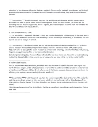 submitted to him. However, Alexander died very suddenly. The reason for his death is not known, but his death
was so sudden and unexpected that when reports of his death reached Greece, they were dismissed and not
believed.
***Church History*** Franklin Roosevelt surprised the world (especially America) with his sudden death.
Roosevelt had been ill, but he hid his illness from the general public. So, when he died, the public was not
expecting and was shocked. Apparently, it was a big deal, because newspaper headlines from the time bear the
title "President Roosevelt Dies Suddenly".
...............................................
E. FOREFATHER ONLY HAS 1 EYE
***Old Testament*** Alexander the Great's father was Philip II of Macedon. Philip was king of Macedon, which
is the title that Alexander would also have after Philip's death. Interestingly about Philip, is that he only had one
eye. He lost one of his eyes in combat.
***Church History*** Franklin Roosevelt was not the only Roosevelt who was president of the U.S.A. His 5th
cousin, Theodore Roosevelt became president in 1901. Franklin's father had died in 1900, so the young
Roosevelt came to look up to his cousin Theodore as a role model. Amazingly, when Franklin Roosevelt grew up,
he got to occupy the same office as his role model and relative.
Something interesting about Theodore Roosevelt is that he was blind in one eye. He was hit so hard in a boxing
match, that it detached the retina nerve in one of his eyes. He was blind in that eye for the rest of his life.
...............................................
F. FROM GREEK ORIGINS
***Old Testament*** As stated above, Alexander the Great was from Macedon. Macedon is the region just
north of Greece proper... and it is hotly contested as to whether Macedon should be considered part of Greece
or not. However, Macedon did have Greek culture, and all the Greeks accepted Alexander's rule over them. For
all intents and purposes, we can say that Alexander was Greek!
***Church History*** Franklin Roosevelt was from the eastern region of the State of New York. This part of the
state has an inordinate amount of cities and towns with Greek names. Here are a few: Utica, Syracuse, Troy,
Ithaca, Athens, Sparta, Ulysses, Virgil, Ilion, Macedon, and Greece. (these are just some of them, there are still
more!)
I don't know of any region of the United States that has as many Greek named towns and cities as does Eastern
New York.
...............................................
 