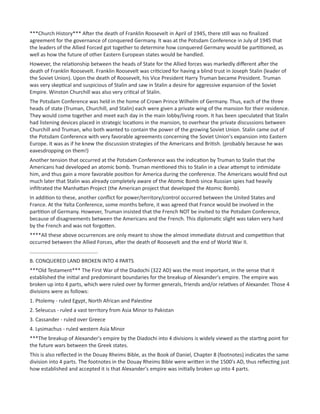 ***Church History*** After the death of Franklin Roosevelt in April of 1945, there still was no finalized
agreement for the governance of conquered Germany. It was at the Potsdam Conference in July of 1945 that
the leaders of the Allied Forced got together to determine how conquered Germany would be partitioned, as
well as how the future of other Eastern European states would be handled.
However, the relationship between the heads of State for the Allied forces was markedly different after the
death of Franklin Roosevelt. Franklin Roosevelt was criticized for having a blind trust in Joseph Stalin (leader of
the Soviet Union). Upon the death of Roosevelt, his Vice President Harry Truman became President. Truman
was very skeptical and suspicious of Stalin and saw in Stalin a desire for aggressive expansion of the Soviet
Empire. Winston Churchill was also very critical of Stalin.
The Potsdam Conference was held in the home of Crown Prince Wilhelm of Germany. Thus, each of the three
heads of state (Truman, Churchill, and Stalin) each were given a private wing of the mansion for their residence.
They would come together and meet each day in the main lobby/living room. It has been speculated that Stalin
had listening devices placed in strategic locations in the mansion, to overhear the private discussions between
Churchill and Truman, who both wanted to contain the power of the growing Soviet Union. Stalin came out of
the Potsdam Conference with very favorable agreements concerning the Soviet Union's expansion into Eastern
Europe. It was as if he knew the discussion strategies of the Americans and British. (probably because he was
eavesdropping on them!)
Another tension that occurred at the Potsdam Conference was the indication by Truman to Stalin that the
Americans had developed an atomic bomb. Truman mentioned this to Stalin in a clear attempt to intimidate
him, and thus gain a more favorable position for America during the conference. The Americans would find out
much later that Stalin was already completely aware of the Atomic Bomb since Russian spies had heavily
infiltrated the Manhattan Project (the American project that developed the Atomic Bomb).
In addition to these, another conflict for power/territory/control occurred between the United States and
France. At the Yalta Conference, some months before, it was agreed that France would be involved in the
partition of Germany. However, Truman insisted that the French NOT be invited to the Potsdam Conference,
because of disagreements between the Americans and the French. This diplomatic slight was taken very hard
by the French and was not forgotten.
****All these above occurrences are only meant to show the almost immediate distrust and competition that
occurred between the Allied Forces, after the death of Roosevelt and the end of World War II.
...............................................
B. CONQUERED LAND BROKEN INTO 4 PARTS
***Old Testament*** The First War of the Diadochi (322 AD) was the most important, in the sense that it
established the initial and predominant boundaries for the breakup of Alexander's empire. The empire was
broken up into 4 parts, which were ruled over by former generals, friends and/or relatives of Alexander. Those 4
divisions were as follows:
1. Ptolemy - ruled Egypt, North African and Palestine
2. Seleucus - ruled a vast territory from Asia Minor to Pakistan
3. Cassander - ruled over Greece
4. Lysimachus - ruled western Asia Minor
***The breakup of Alexander's empire by the Diadochi into 4 divisions is widely viewed as the starting point for
the future wars between the Greek states.
This is also reflected in the Douay Rheims Bible, as the Book of Daniel, Chapter 8 (footnotes) indicates the same
division into 4 parts. The footnotes in the Douay Rheims Bible were written in the 1500's AD, thus reflecting just
how established and accepted it is that Alexander's empire was initially broken up into 4 parts.
 