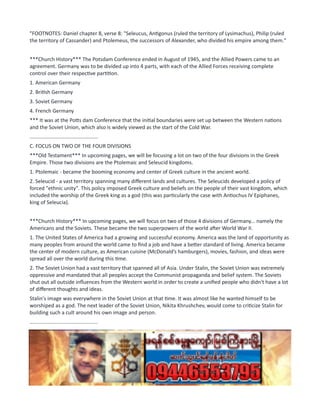 "FOOTNOTES: Daniel chapter 8, verse 8: "Seleucus, Antigonus (ruled the territory of Lysimachus), Philip (ruled
the territory of Cassander) and Ptolemeus, the successors of Alexander, who divided his empire among them."
***Church History*** The Potsdam Conference ended in August of 1945, and the Allied Powers came to an
agreement. Germany was to be divided up into 4 parts, with each of the Allied Forces receiving complete
control over their respective partition.
1. American Germany
2. British Germany
3. Soviet Germany
4. French Germany
*** It was at the Potts dam Conference that the initial boundaries were set up between the Western nations
and the Soviet Union, which also is widely viewed as the start of the Cold War.
...............................................
C. FOCUS ON TWO OF THE FOUR DIVISIONS
***Old Testament*** In upcoming pages, we will be focusing a lot on two of the four divisions in the Greek
Empire. Those two divisions are the Ptolemaic and Seleucid kingdoms.
1. Ptolemaic - became the booming economy and center of Greek culture in the ancient world.
2. Seleucid - a vast territory spanning many different lands and cultures. The Seleucids developed a policy of
forced "ethnic unity". This policy imposed Greek culture and beliefs on the people of their vast kingdom, which
included the worship of the Greek king as a god (this was particularly the case with Antiochus IV Epiphanes,
king of Seleucia).
***Church History*** In upcoming pages, we will focus on two of those 4 divisions of Germany... namely the
Americans and the Soviets. These became the two superpowers of the world after World War II.
1. The United States of America had a growing and successful economy. America was the land of opportunity as
many peoples from around the world came to find a job and have a better standard of living. America became
the center of modern culture, as American cuisine (McDonald’s hamburgers), movies, fashion, and ideas were
spread all over the world during this time.
2. The Soviet Union had a vast territory that spanned all of Asia. Under Stalin, the Soviet Union was extremely
oppressive and mandated that all peoples accept the Communist propaganda and belief system. The Soviets
shut out all outside influences from the Western world in order to create a unified people who didn't have a lot
of different thoughts and ideas.
Stalin's image was everywhere in the Soviet Union at that time. It was almost like he wanted himself to be
worshiped as a god. The next leader of the Soviet Union, Nikita Khrushchev, would come to criticize Stalin for
building such a cult around his own image and person.
...............................................
 