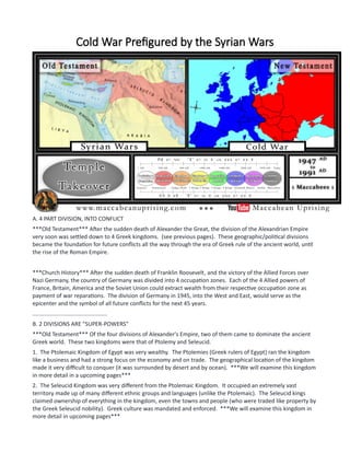 Cold War Prefigured by the Syrian Wars
A. 4 PART DIVISION, INTO CONFLICT
***Old Testament*** After the sudden death of Alexander the Great, the division of the Alexandrian Empire
very soon was settled down to 4 Greek kingdoms. (see previous pages). These geographic/political divisions
became the foundation for future conflicts all the way through the era of Greek rule of the ancient world, until
the rise of the Roman Empire.
***Church History*** After the sudden death of Franklin Roosevelt, and the victory of the Allied Forces over
Nazi Germany, the country of Germany was divided into 4 occupation zones. Each of the 4 Allied powers of
France, Britain, America and the Soviet Union could extract wealth from their respective occupation zone as
payment of war reparations. The division of Germany in 1945, into the West and East, would serve as the
epicenter and the symbol of all future conflicts for the next 45 years.
...............................................
B. 2 DIVISIONS ARE "SUPER-POWERS"
***Old Testament*** Of the four divisions of Alexander's Empire, two of them came to dominate the ancient
Greek world. These two kingdoms were that of Ptolemy and Seleucid.
1. The Ptolemaic Kingdom of Egypt was very wealthy. The Ptolemies (Greek rulers of Egypt) ran the kingdom
like a business and had a strong focus on the economy and on trade. The geographical location of the kingdom
made it very difficult to conquer (it was surrounded by desert and by ocean). ***We will examine this kingdom
in more detail in a upcoming pages***
2. The Seleucid Kingdom was very different from the Ptolemaic Kingdom. It occupied an extremely vast
territory made up of many different ethnic groups and languages (unlike the Ptolemaic). The Seleucid kings
claimed ownership of everything in the kingdom, even the towns and people (who were traded like property by
the Greek Seleucid nobility). Greek culture was mandated and enforced. ***We will examine this kingdom in
more detail in upcoming pages***
 