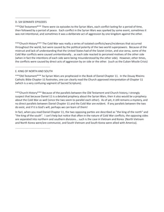 ...............................................
D. SIX SEPARATE EPISODES
***Old Testament*** There were six episodes to the Syrian Wars, each conflict lasting for a period of time,
then followed by a period of peace. Each conflict in the Syrian Wars was sparked by some event, sometimes it
was not intentional, and sometimes it was a deliberate act of aggression by one kingdom against the other.
***Church History*** The Cold War was really a series of isolated conflicts/wars/incidences that occurred
throughout the world, but were caused by the political polarity of the two world superpowers. Because of the
mistrust and lack of understanding that the United States had of the Soviet Union, and vice versa, some of the
Cold War conflicts were caused unintentionally... as each side reacted to perceived motives of the other side
(when in fact the intentions of each side were being misunderstood by the other side). However, other times,
the conflicts were caused by direct acts of aggression by on side or the other. (such as the Cuban Missile Crisis)
...............................................
E. KING OF NORTH AND SOUTH
***Old Testament*** he Syrian Wars are prophesied in the Book of Daniel Chapter 11. In the Douay Rheims
Catholic Bible Chapter 11 footnotes, one can clearly read the Church approved interpretation of Chapter 11
(which is a very confusing segment of Sacred Scripture).
***Church History*** Because of the parallels between the Old Testament and Church history, I strongly
suspect that because Daniel 11 is a detailed prophecy about the Syrian Wars, then it also would be a prophecy
about the Cold War as well (since the two seem to parallel each other). As of yet, it still remains a mystery, and
no direct parallels between Daniel Chapter 11 and the Cold War are evident. If any parallels between the two
do exist, and if it is God's will, perhaps we can learn of them!
In fact, when you read Daniel Chapter 11, the two opposing parties are described as "the king of the north" and
"the king of the south". I can't help but notice that often in the nature of Cold War conflicts, the opposing sides
are separated into northern and southern divisions... such is the case in Vietnam and Korea (North Vietnam
and North Korea were/are communist, and South Vietnam and South Korea were allied with America).
...............................................
 