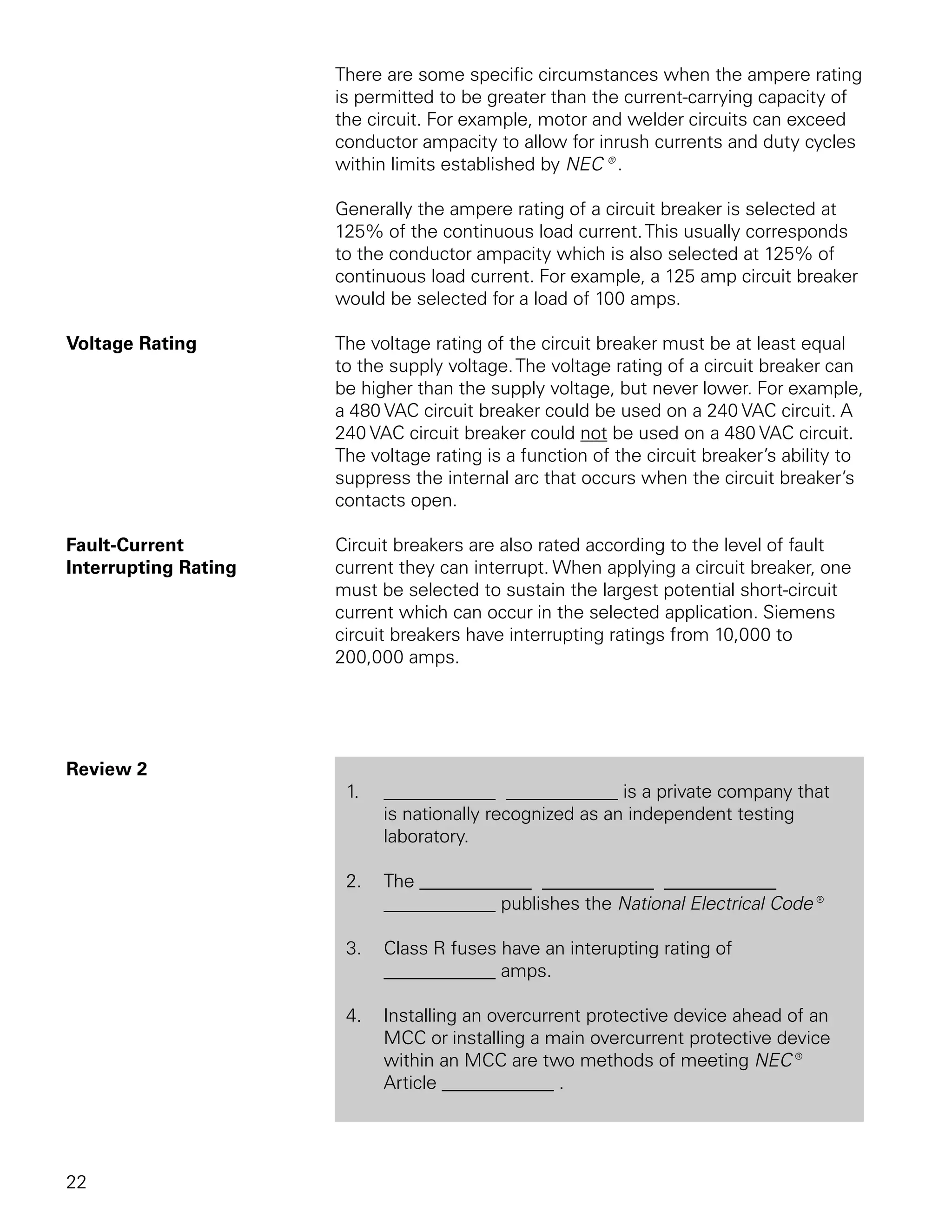 There are some specific circumstances when the ampere rating
                      is permitted to be greater than the current-carrying capacity of
                      the circuit. For example, motor and welder circuits can exceed
                      conductor ampacity to allow for inrush currents and duty cycles
                      within limits established by NEC®.

                      Generally the ampere rating of a circuit breaker is selected at
                      125% of the continuous load current. This usually corresponds
                      to the conductor ampacity which is also selected at 125% of
                      continuous load current. For example, a 125 amp circuit breaker
                      would be selected for a load of 100 amps.

Voltage Rating        The voltage rating of the circuit breaker must be at least equal
                      to the supply voltage. The voltage rating of a circuit breaker can
                      be higher than the supply voltage, but never lower. For example,
                      a 480 VAC circuit breaker could be used on a 240 VAC circuit. A
                      240 VAC circuit breaker could not be used on a 480 VAC circuit.
                      The voltage rating is a function of the circuit breaker’s ability to
                      suppress the internal arc that occurs when the circuit breaker’s
                      contacts open.

Fault-Current         Circuit breakers are also rated according to the level of fault
Interrupting Rating   current they can interrupt. When applying a circuit breaker, one
                      must be selected to sustain the largest potential short-circuit
                      current which can occur in the selected application. Siemens
                      circuit breakers have interrupting ratings from 10,000 to
                      200,000 amps.




Review 2
                       1.   ____________ ____________ is a private company that
                            is nationally recognized as an independent testing
                            laboratory.

                       2.   The ____________ ____________ ____________
                            ____________ publishes the National Electrical Code®

                       3.   Class R fuses have an interupting rating of
                            ____________ amps.

                       4.   Installing an overcurrent protective device ahead of an
                            MCC or installing a main overcurrent protective device
                            within an MCC are two methods of meeting NEC®
                            Article ____________ .




22
 