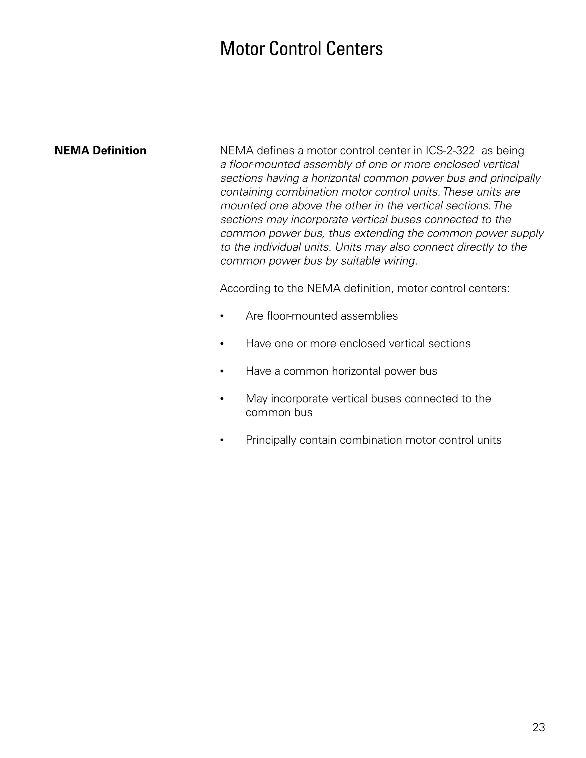 Motor Control Centers




NEMA Definition   NEMA defines a motor control center in ICS-2-322 as being
                  a floor-mounted assembly of one or more enclosed vertical
                  sections having a horizontal common power bus and principally
                  containing combination motor control units. These units are
                  mounted one above the other in the vertical sections. The
                  sections may incorporate vertical buses connected to the
                  common power bus, thus extending the common power supply
                  to the individual units. Units may also connect directly to the
                  common power bus by suitable wiring.

                  According to the NEMA definition, motor control centers:

                  •    Are floor-mounted assemblies

                  •    Have one or more enclosed vertical sections

                  •    Have a common horizontal power bus

                  •    May incorporate vertical buses connected to the
                       common bus

                  •    Principally contain combination motor control units




                                                                              23
 