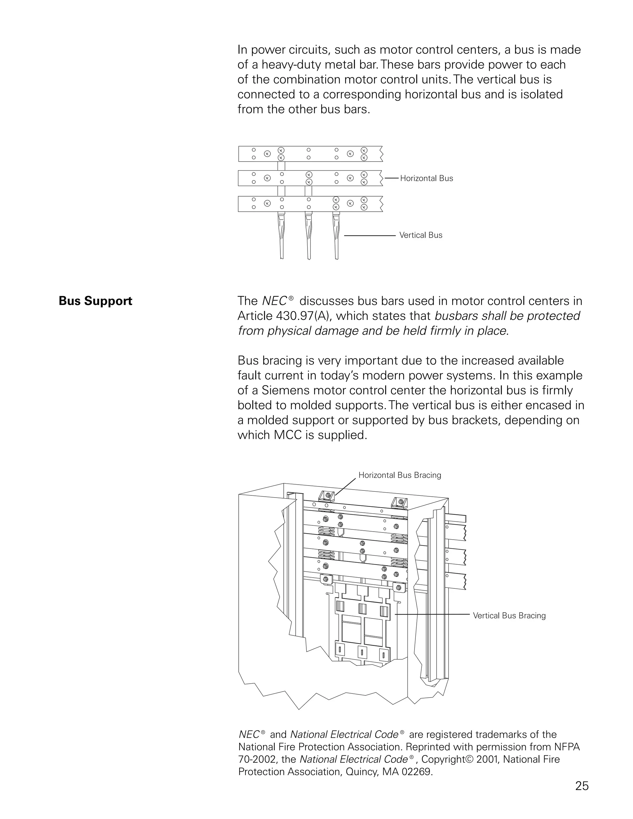 In power circuits, such as motor control centers, a bus is made
              of a heavy-duty metal bar. These bars provide power to each
              of the combination motor control units. The vertical bus is
              connected to a corresponding horizontal bus and is isolated
              from the other bus bars.




Bus Support   The NEC® discusses bus bars used in motor control centers in
              Article 430.97(A), which states that busbars shall be protected
              from physical damage and be held firmly in place.

              Bus bracing is very important due to the increased available
              fault current in today’s modern power systems. In this example
              of a Siemens motor control center the horizontal bus is firmly
              bolted to molded supports. The vertical bus is either encased in
              a molded support or supported by bus brackets, depending on
              which MCC is supplied.




              NEC® and National Electrical Code® are registered trademarks of the
              National Fire Protection Association. Reprinted with permission from NFPA
              70-2002, the National Electrical Code®, Copyright© 2001, National Fire
              Protection Association, Quincy, MA 02269.
                                                                                     25
 
