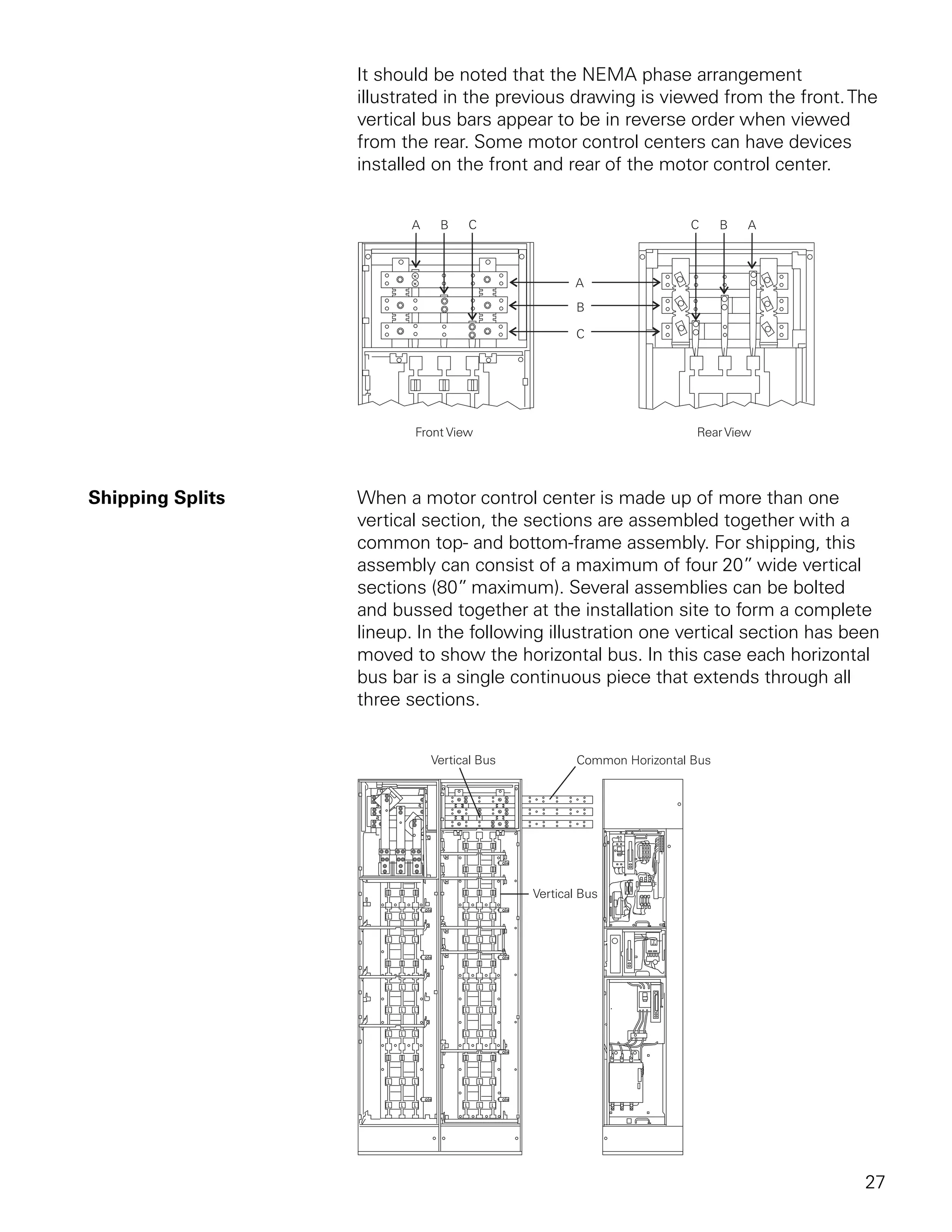 It should be noted that the NEMA phase arrangement
                  illustrated in the previous drawing is viewed from the front. The
                  vertical bus bars appear to be in reverse order when viewed
                  from the rear. Some motor control centers can have devices
                  installed on the front and rear of the motor control center.




Shipping Splits   When a motor control center is made up of more than one
                  vertical section, the sections are assembled together with a
                  common top- and bottom-frame assembly. For shipping, this
                  assembly can consist of a maximum of four 20” wide vertical
                  sections (80” maximum). Several assemblies can be bolted
                  and bussed together at the installation site to form a complete
                  lineup. In the following illustration one vertical section has been
                  moved to show the horizontal bus. In this case each horizontal
                  bus bar is a single continuous piece that extends through all
                  three sections.




                                                                                   27
 