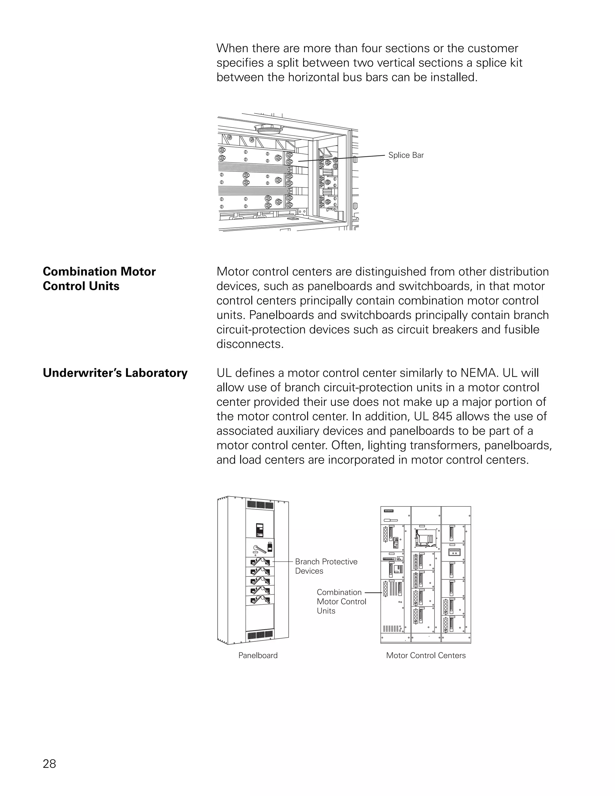 When there are more than four sections or the customer
                           specifies a split between two vertical sections a splice kit
                           between the horizontal bus bars can be installed.




Combination Motor          Motor control centers are distinguished from other distribution
Control Units              devices, such as panelboards and switchboards, in that motor
                           control centers principally contain combination motor control
                           units. Panelboards and switchboards principally contain branch
                           circuit-protection devices such as circuit breakers and fusible
                           disconnects.

Underwriter’s Laboratory   UL defines a motor control center similarly to NEMA. UL will
                           allow use of branch circuit-protection units in a motor control
                           center provided their use does not make up a major portion of
                           the motor control center. In addition, UL 845 allows the use of
                           associated auxiliary devices and panelboards to be part of a
                           motor control center. Often, lighting transformers, panelboards,
                           and load centers are incorporated in motor control centers.




28
 
