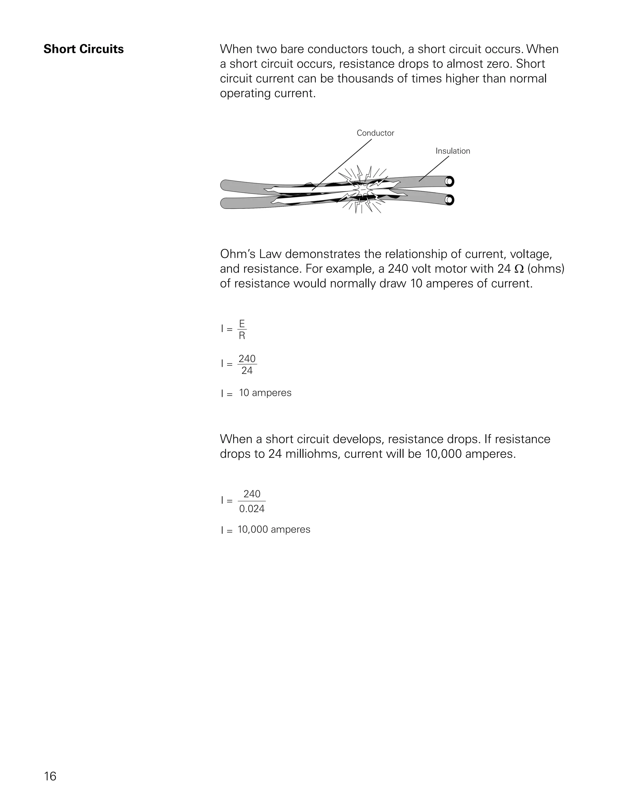 Short Circuits   When two bare conductors touch, a short circuit occurs. When
                 a short circuit occurs, resistance drops to almost zero. Short
                 circuit current can be thousands of times higher than normal
                 operating current.




                 Ohm’s Law demonstrates the relationship of current, voltage,
                 and resistance. For example, a 240 volt motor with 24 Ω (ohms)
                 of resistance would normally draw 10 amperes of current.




                 When a short circuit develops, resistance drops. If resistance
                 drops to 24 milliohms, current will be 10,000 amperes.




16
 
