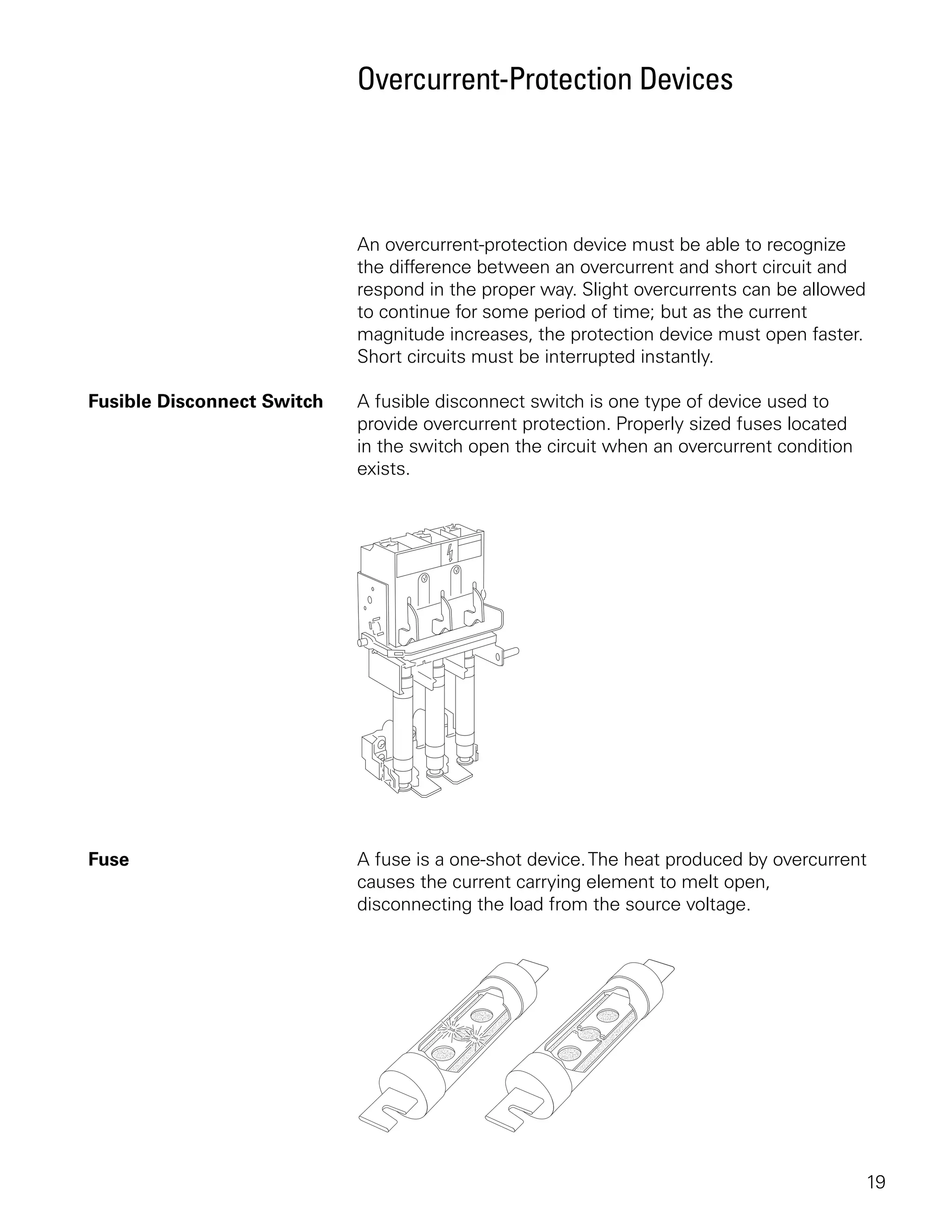 Overcurrent-Protection Devices




                            An overcurrent-protection device must be able to recognize
                            the difference between an overcurrent and short circuit and
                            respond in the proper way. Slight overcurrents can be allowed
                            to continue for some period of time; but as the current
                            magnitude increases, the protection device must open faster.
                            Short circuits must be interrupted instantly.

Fusible Disconnect Switch   A fusible disconnect switch is one type of device used to
                            provide overcurrent protection. Properly sized fuses located
                            in the switch open the circuit when an overcurrent condition
                            exists.




Fuse                        A fuse is a one-shot device. The heat produced by overcurrent
                            causes the current carrying element to melt open,
                            disconnecting the load from the source voltage.




                                                                                            19
 