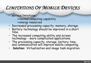 LIMITATIONS OF MOBILE DEVICES 
• serious limiations: 
limited computing capability 
energy resources 
• Decreased processing capacity, memory, storage. 
• Battery technology should be improved in a short 
time. 
• The increased computing ability and screen 
technology - more complicated applications. 
• The processing capacity, storage, battery time, 
and communication will improve mobile computing. 
• Solution: Virtualization and image task migration. 
 