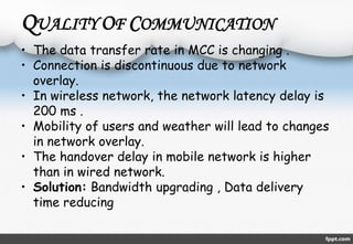 QUALITY OF COMMUNICATION 
• The data transfer rate in MCC is changing . 
• Connection is discontinuous due to network 
overlay. 
• In wireless network, the network latency delay is 
200 ms . 
• Mobility of users and weather will lead to changes 
in network overlay. 
• The handover delay in mobile network is higher 
than in wired network. 
• Solution: Bandwidth upgrading , Data delivery 
time reducing 
 