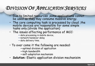 DIVISION OF APPLICATON SERVICES 
• Due to limited resources ,some applications cannot 
be used as they may consume massive energy. 
• The core computing task is processed by cloud ,the 
mobile devices are responsible for some simple 
tasks only.(divide the application) 
• The issues affecting performance of MCC: 
—data processing in mobile device, 
—network handover delay 
—data delivery time. 
• To over come it the following are needed: 
―optimal division of application 
―high-bandwidth 
―self-adaptation mechanism 
• Solution: Elastic application division mechanisim 
 