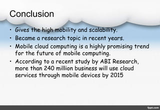 Conclusion 
• Gives the high mobility and scalability. 
• Became a research topic in recent years. 
• Mobile cloud computing is a highly promising trend 
for the future of mobile computing. 
• According to a recent study by ABI Research, 
more than 240 million business will use cloud 
services through mobile devices by 2015 
 