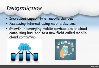 INTRODUCTION 
• Increased capability of mobile devices 
• Accessing internet using mobile devices. 
• Growth in emerging mobile devices and in cloud 
computing has lead to a new field called mobile 
cloud computing. 
 