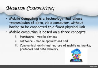 MOBILE COMPUTING 
• Mobile Computing is a technology that allows 
transmission of data, via a computer, without 
having to be connected to a fixed physical link. 
• Mobile computing is based on a three concepts: 
i. Hardware - mobile devices 
ii. software - mobile applications and 
iii. Communication-infrastructure of mobile networks, 
protocols and data delivery. 
 